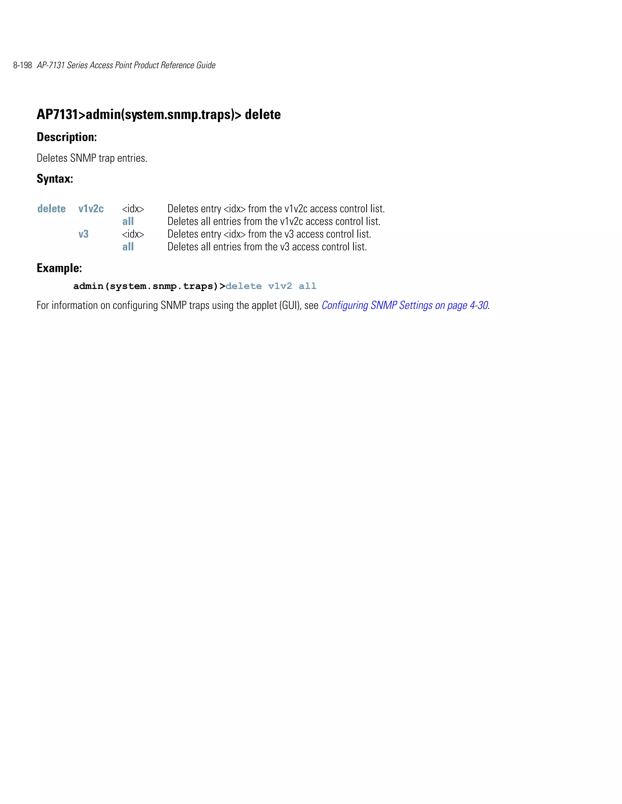 8-198 AP-7131 Series Access Point Product Reference Guide




      AP7131>admin(system.snmp.traps)> delete
      Description:
      Deletes SNMP trap entries.
      Syntax:

      delete      v1v2c       <idx>        Deletes entry <idx> from the v1v2c access control list.
                              all          Deletes all entries from the v1v2c access control list.
                  v3          <idx>        Deletes entry <idx> from the v3 access control list.
                              all          Deletes all entries from the v3 access control list.
      Example:
                admin(system.snmp.traps)>delete v1v2 all
      For information on configuring SNMP traps using the applet (GUI), see Configuring SNMP Settings on page 4-30.
 