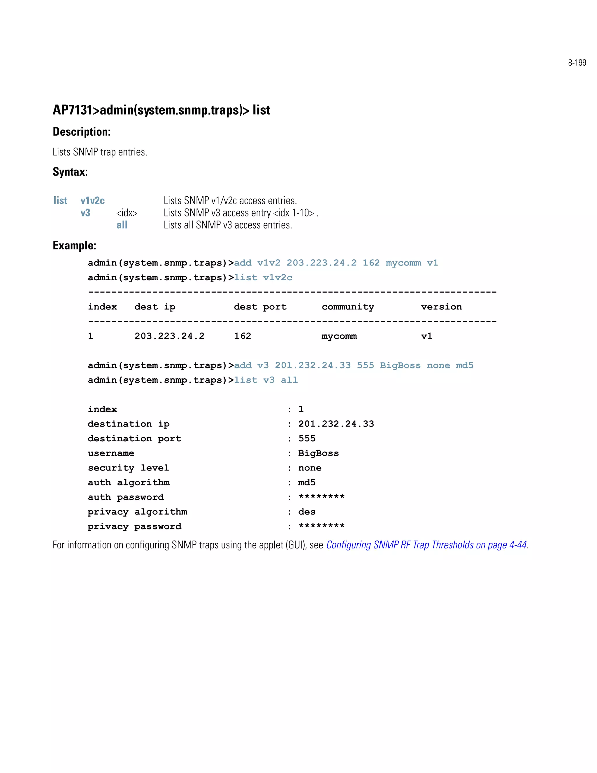 8-199




AP7131>admin(system.snmp.traps)> list
Description:
Lists SNMP trap entries.
Syntax:

list   v1v2c               Lists SNMP v1/v2c access entries.
       v3       <idx>      Lists SNMP v3 access entry <idx 1-10> .
                all        Lists all SNMP v3 access entries.
Example:
          admin(system.snmp.traps)>add v1v2 203.223.24.2 162 mycomm v1
          admin(system.snmp.traps)>list v1v2c
          ----------------------------------------------------------------------
          index      dest ip                 dest port               community              version
          ----------------------------------------------------------------------
          1          203.223.24.2            162                     mycomm                 v1


          admin(system.snmp.traps)>add v3 201.232.24.33 555 BigBoss none md5
          admin(system.snmp.traps)>list v3 all


          index                                           : 1
          destination ip                                  : 201.232.24.33
          destination port                                : 555
          username                                        : BigBoss
          security level                                  : none
          auth algorithm                                  : md5
          auth password                                   : ********
          privacy algorithm                               : des
          privacy password                                : ********
For information on configuring SNMP traps using the applet (GUI), see Configuring SNMP RF Trap Thresholds on page 4-44.
 