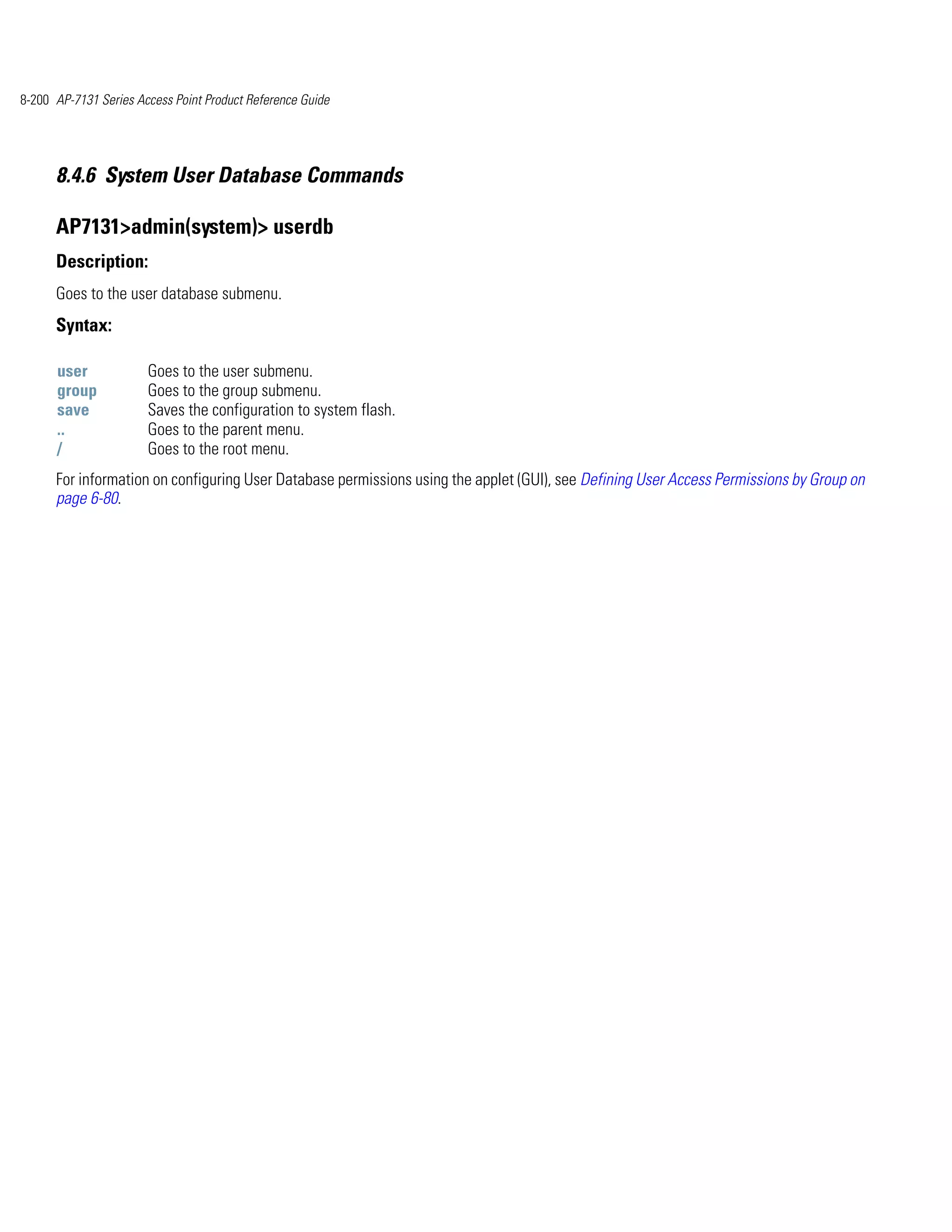8-200 AP-7131 Series Access Point Product Reference Guide




      8.4.6 System User Database Commands

      AP7131>admin(system)> userdb
      Description:
      Goes to the user database submenu.
      Syntax:

      user             Goes to the user submenu.
      group            Goes to the group submenu.
      save             Saves the configuration to system flash.
      ..               Goes to the parent menu.
      /                Goes to the root menu.
      For information on configuring User Database permissions using the applet (GUI), see Defining User Access Permissions by Group on
      page 6-80.
 