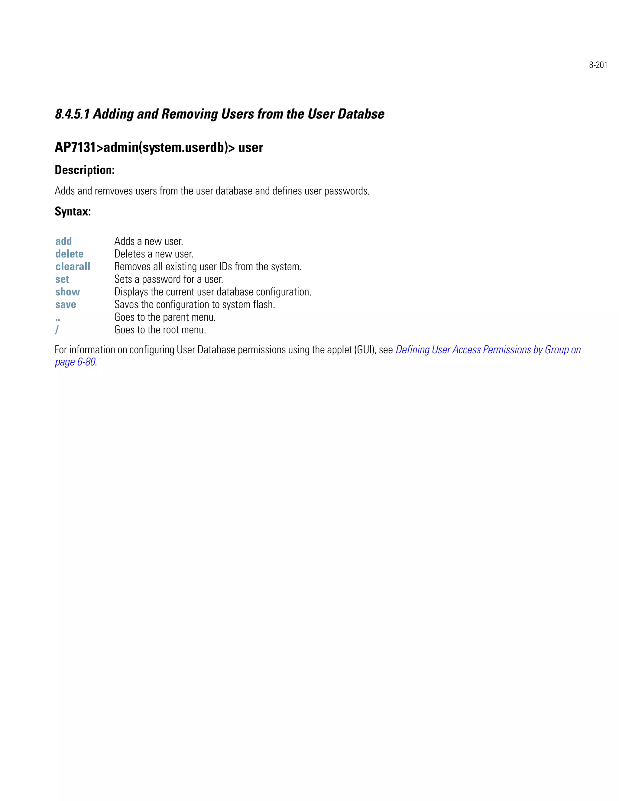 8-201




8.4.5.1 Adding and Removing Users from the User Databse

AP7131>admin(system.userdb)> user
Description:
Adds and remvoves users from the user database and defines user passwords.
Syntax:

add           Adds a new user.
delete        Deletes a new user.
clearall      Removes all existing user IDs from the system.
set           Sets a password for a user.
show          Displays the current user database configuration.
save          Saves the configuration to system flash.
..            Goes to the parent menu.
/             Goes to the root menu.
For information on configuring User Database permissions using the applet (GUI), see Defining User Access Permissions by Group on
page 6-80.
 