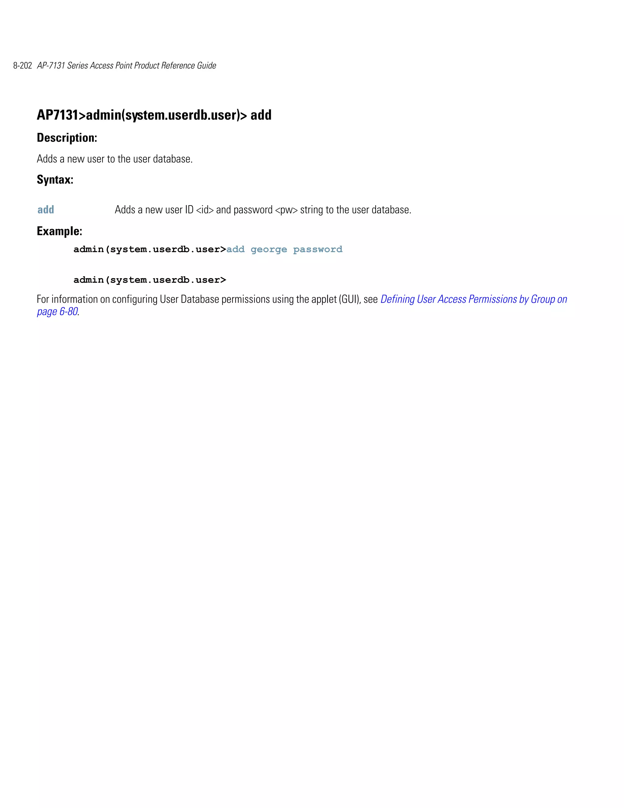 8-202 AP-7131 Series Access Point Product Reference Guide




      AP7131>admin(system.userdb.user)> add
      Description:
      Adds a new user to the user database.
      Syntax:

      add                   Adds a new user ID <id> and password <pw> string to the user database.
      Example:
                admin(system.userdb.user>add george password


                admin(system.userdb.user>
      For information on configuring User Database permissions using the applet (GUI), see Defining User Access Permissions by Group on
      page 6-80.
 