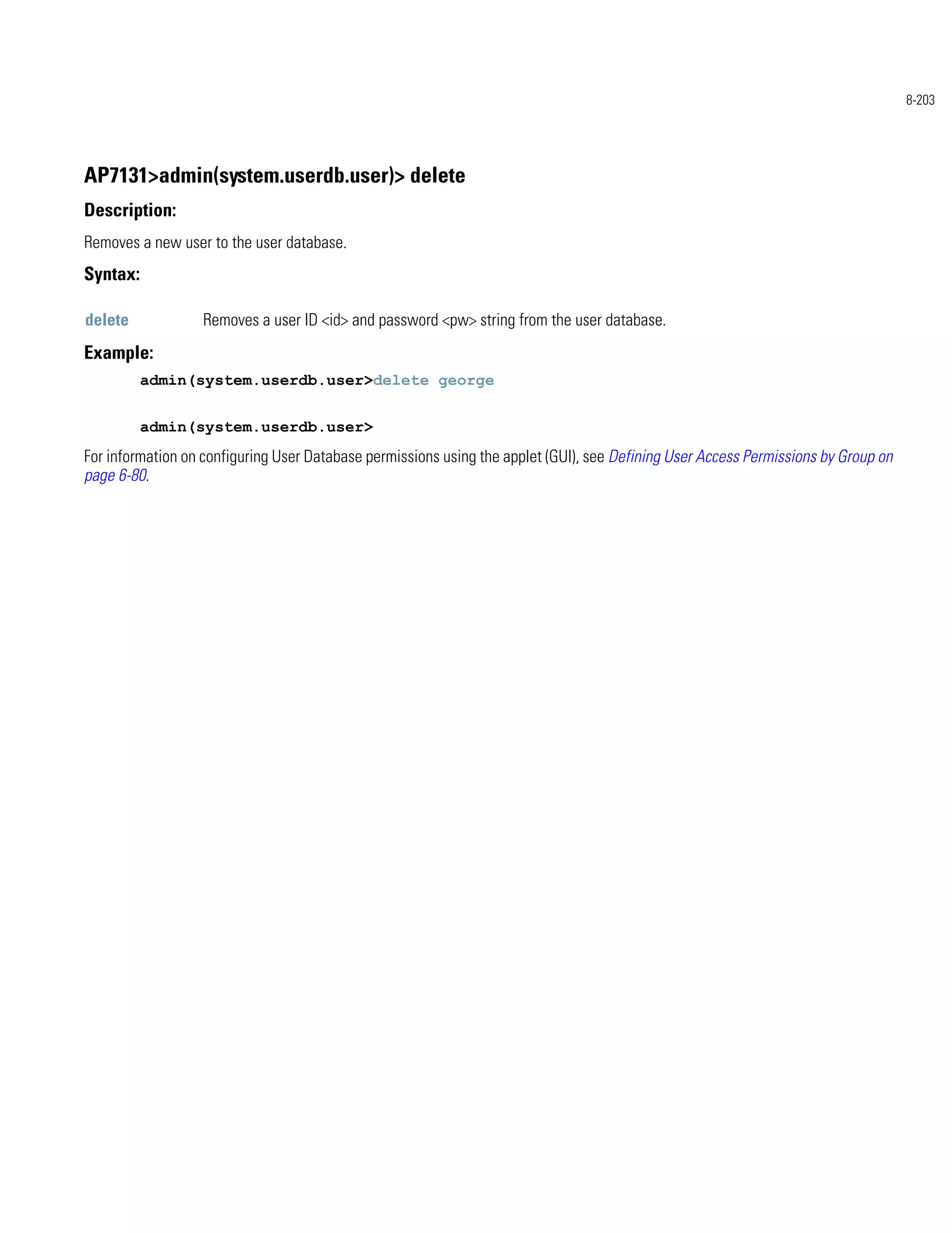 8-203




AP7131>admin(system.userdb.user)> delete
Description:
Removes a new user to the user database.
Syntax:

delete            Removes a user ID <id> and password <pw> string from the user database.
Example:
          admin(system.userdb.user>delete george


          admin(system.userdb.user>
For information on configuring User Database permissions using the applet (GUI), see Defining User Access Permissions by Group on
page 6-80.
 