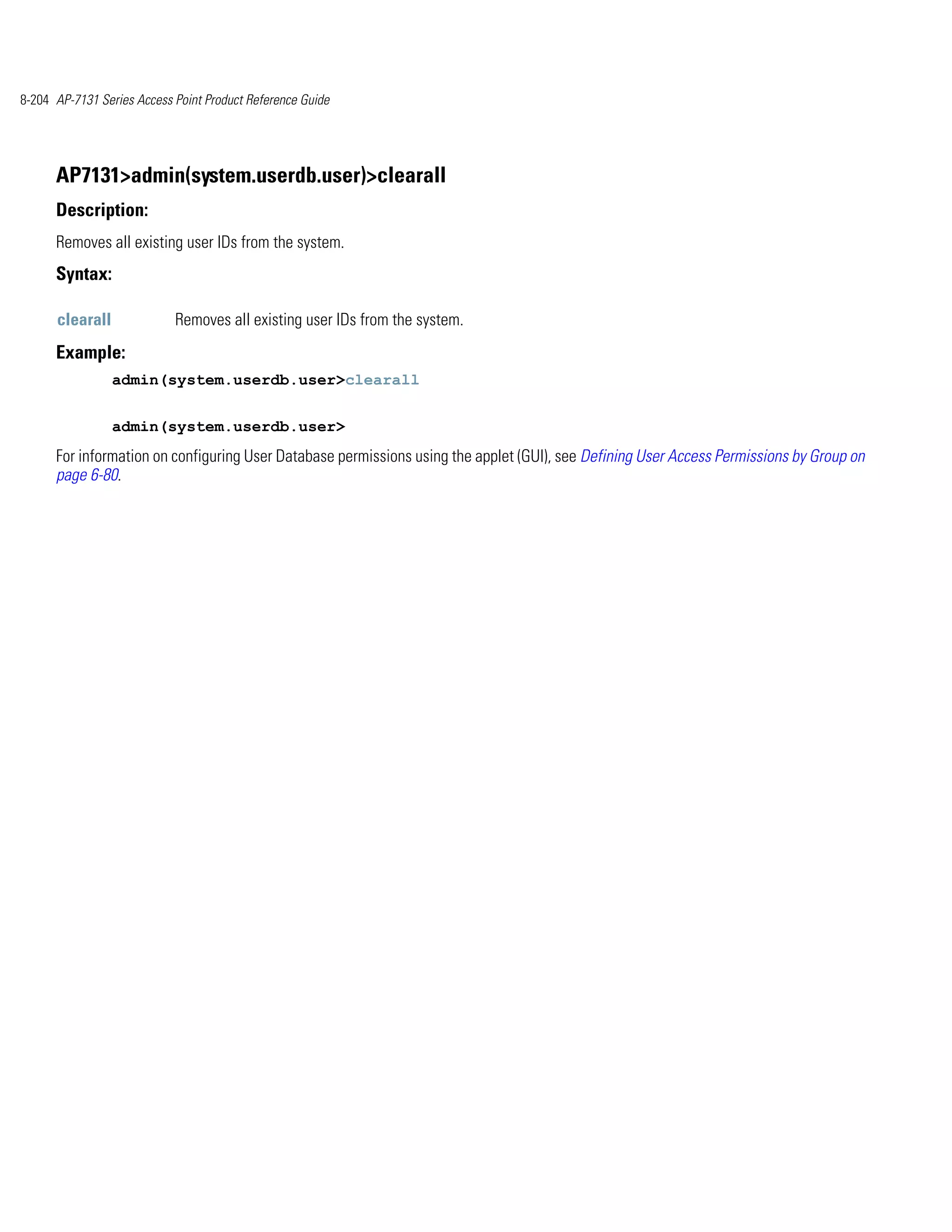 8-204 AP-7131 Series Access Point Product Reference Guide




      AP7131>admin(system.userdb.user)>clearall
      Description:
      Removes all existing user IDs from the system.
      Syntax:

      clearall              Removes all existing user IDs from the system.
      Example:
                 admin(system.userdb.user>clearall


                 admin(system.userdb.user>
      For information on configuring User Database permissions using the applet (GUI), see Defining User Access Permissions by Group on
      page 6-80.
 
