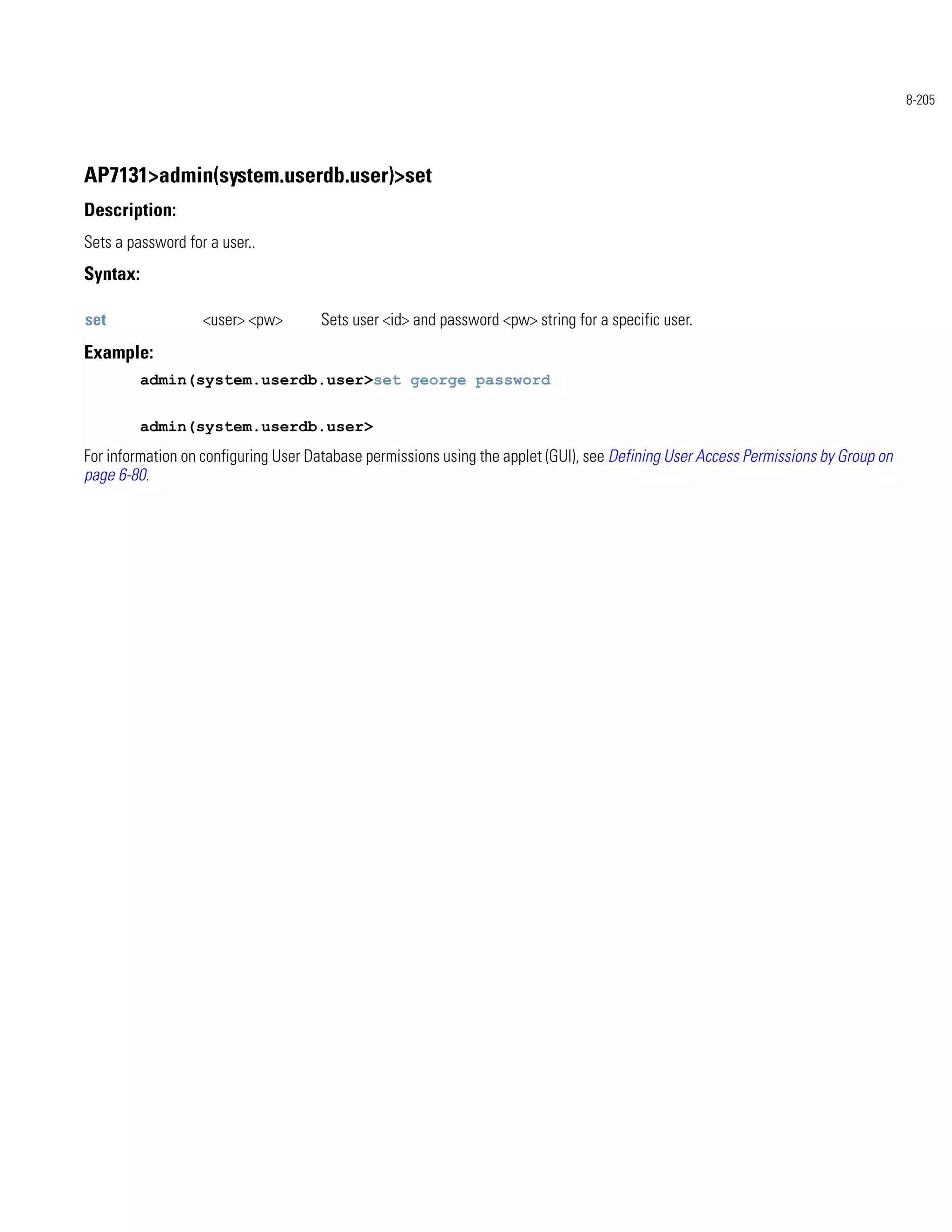 8-205




AP7131>admin(system.userdb.user)>set
Description:
Sets a password for a user..
Syntax:

set                <user> <pw>       Sets user <id> and password <pw> string for a specific user.
Example:
          admin(system.userdb.user>set george password


          admin(system.userdb.user>
For information on configuring User Database permissions using the applet (GUI), see Defining User Access Permissions by Group on
page 6-80.
 