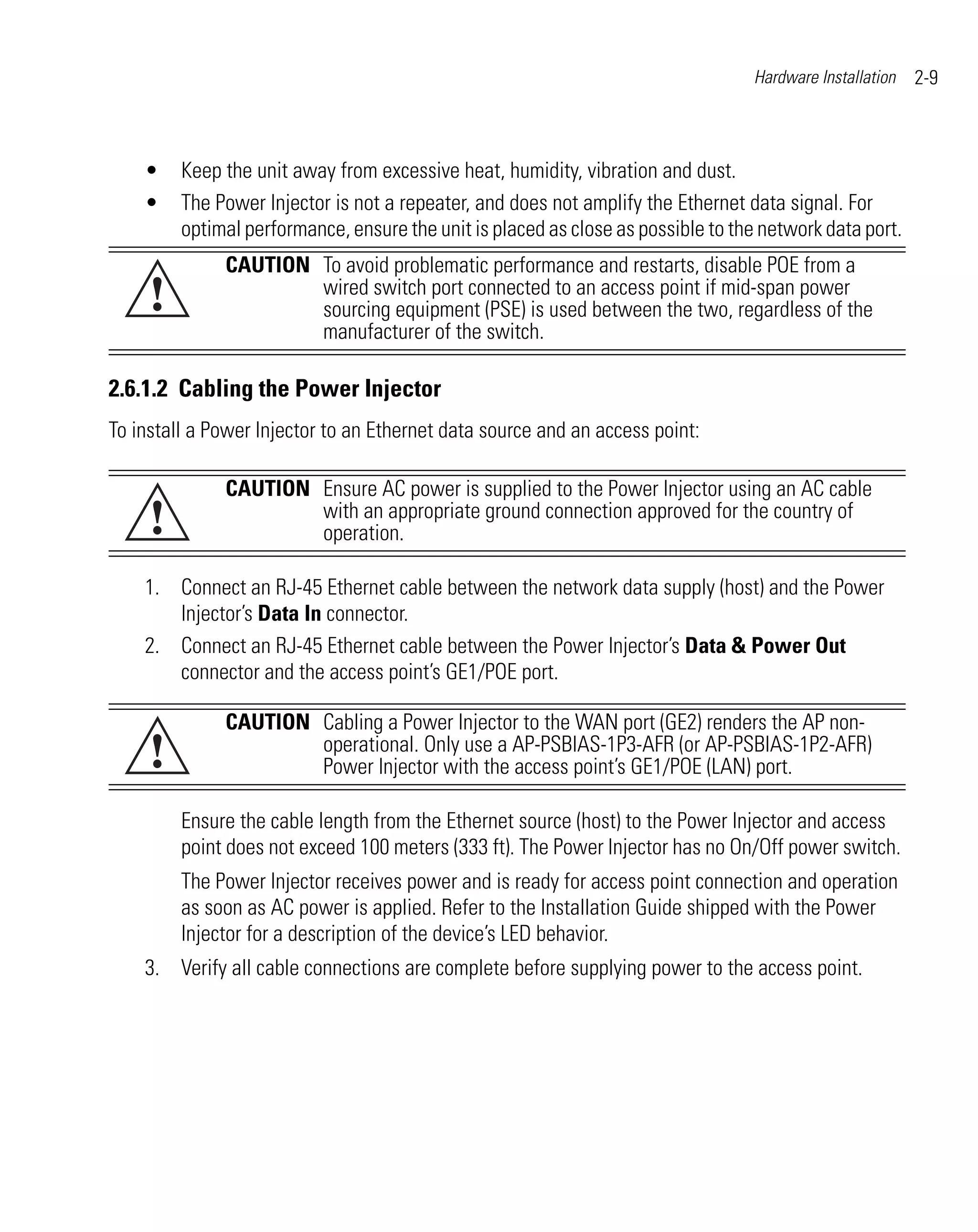 Hardware Installation   2-9



    •    Keep the unit away from excessive heat, humidity, vibration and dust.
    •    The Power Injector is not a repeater, and does not amplify the Ethernet data signal. For
         optimal performance, ensure the unit is placed as close as possible to the network data port.
              CAUTION To avoid problematic performance and restarts, disable POE from a
     !                wired switch port connected to an access point if mid-span power
                      sourcing equipment (PSE) is used between the two, regardless of the
                      manufacturer of the switch.

2.6.1.2 Cabling the Power Injector
To install a Power Injector to an Ethernet data source and an access point:

              CAUTION Ensure AC power is supplied to the Power Injector using an AC cable
     !                with an appropriate ground connection approved for the country of
                      operation.

    1. Connect an RJ-45 Ethernet cable between the network data supply (host) and the Power
       Injector’s Data In connector.
    2. Connect an RJ-45 Ethernet cable between the Power Injector’s Data & Power Out
       connector and the access point’s GE1/POE port.

              CAUTION Cabling a Power Injector to the WAN port (GE2) renders the AP non-
     !                operational. Only use a AP-PSBIAS-1P3-AFR (or AP-PSBIAS-1P2-AFR)
                      Power Injector with the access point’s GE1/POE (LAN) port.

         Ensure the cable length from the Ethernet source (host) to the Power Injector and access
         point does not exceed 100 meters (333 ft). The Power Injector has no On/Off power switch.
         The Power Injector receives power and is ready for access point connection and operation
         as soon as AC power is applied. Refer to the Installation Guide shipped with the Power
         Injector for a description of the device’s LED behavior.
    3. Verify all cable connections are complete before supplying power to the access point.
 