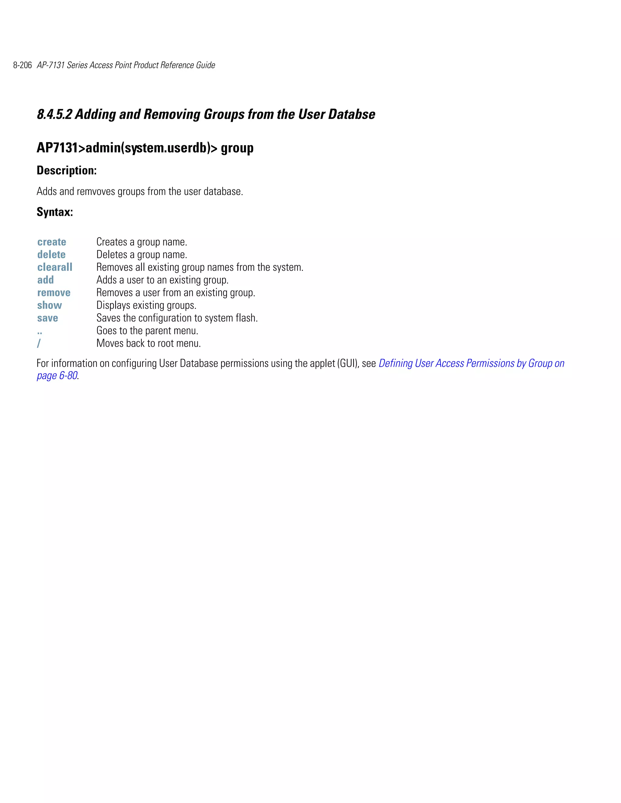 8-206 AP-7131 Series Access Point Product Reference Guide




      8.4.5.2 Adding and Removing Groups from the User Databse

      AP7131>admin(system.userdb)> group
      Description:
      Adds and remvoves groups from the user database.
      Syntax:

      create           Creates a group name.
      delete           Deletes a group name.
      clearall         Removes all existing group names from the system.
      add              Adds a user to an existing group.
      remove           Removes a user from an existing group.
      show             Displays existing groups.
      save             Saves the configuration to system flash.
      ..               Goes to the parent menu.
      /                Moves back to root menu.
      For information on configuring User Database permissions using the applet (GUI), see Defining User Access Permissions by Group on
      page 6-80.
 