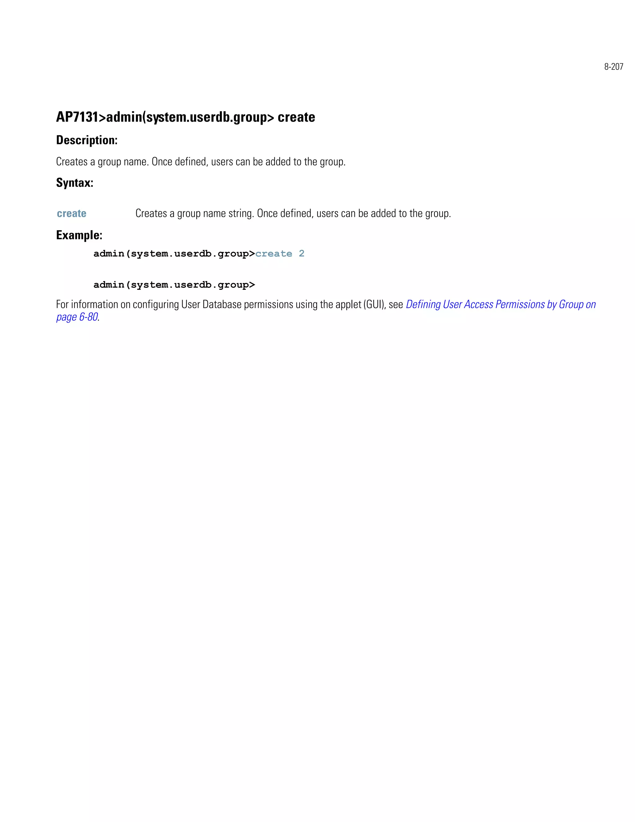 8-207




AP7131>admin(system.userdb.group> create
Description:
Creates a group name. Once defined, users can be added to the group.
Syntax:

create            Creates a group name string. Once defined, users can be added to the group.
Example:
          admin(system.userdb.group>create 2


          admin(system.userdb.group>
For information on configuring User Database permissions using the applet (GUI), see Defining User Access Permissions by Group on
page 6-80.
 