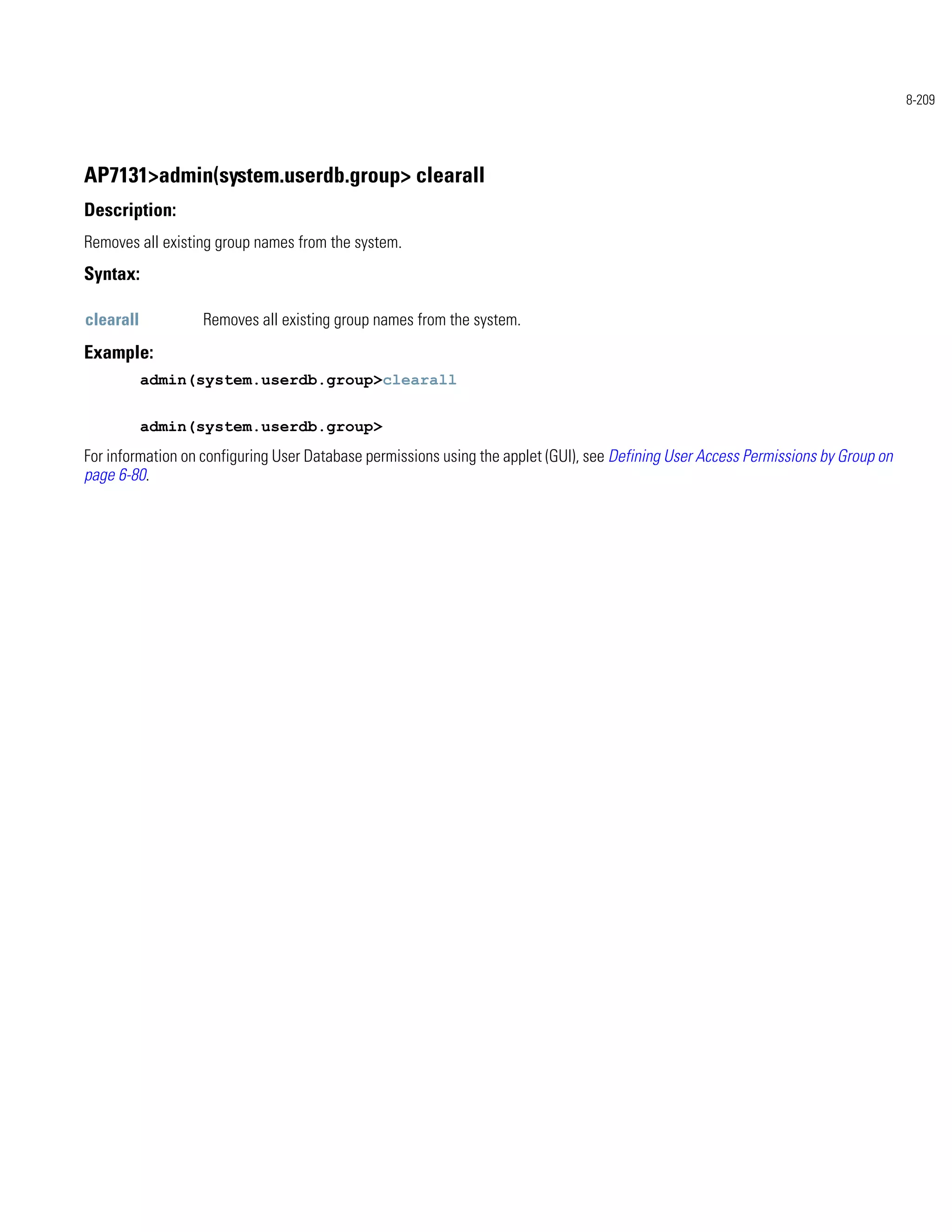 8-209




AP7131>admin(system.userdb.group> clearall
Description:
Removes all existing group names from the system.
Syntax:

clearall          Removes all existing group names from the system.
Example:
           admin(system.userdb.group>clearall


           admin(system.userdb.group>
For information on configuring User Database permissions using the applet (GUI), see Defining User Access Permissions by Group on
page 6-80.
 