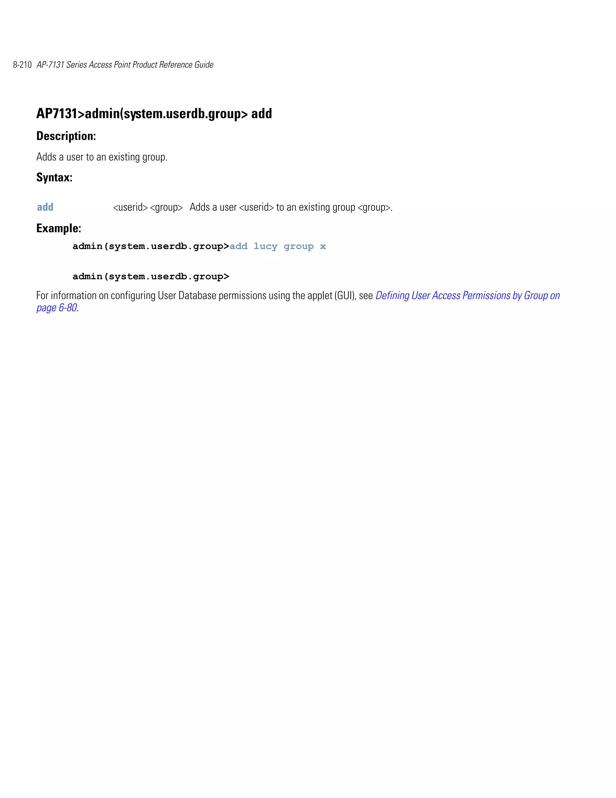 8-210 AP-7131 Series Access Point Product Reference Guide




      AP7131>admin(system.userdb.group> add
      Description:
      Adds a user to an existing group.
      Syntax:

      add                   <userid> <group> Adds a user <userid> to an existing group <group>.
      Example:
                admin(system.userdb.group>add lucy group x


                admin(system.userdb.group>
      For information on configuring User Database permissions using the applet (GUI), see Defining User Access Permissions by Group on
      page 6-80.
 