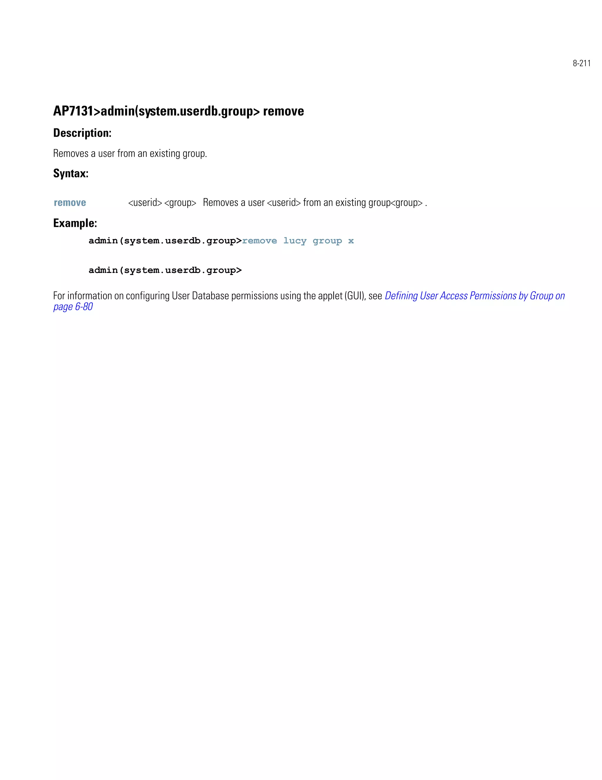 8-211




AP7131>admin(system.userdb.group> remove
Description:
Removes a user from an existing group.
Syntax:

remove            <userid> <group> Removes a user <userid> from an existing group<group> .
Example:
          admin(system.userdb.group>remove lucy group x


          admin(system.userdb.group>

For information on configuring User Database permissions using the applet (GUI), see Defining User Access Permissions by Group on
page 6-80
 