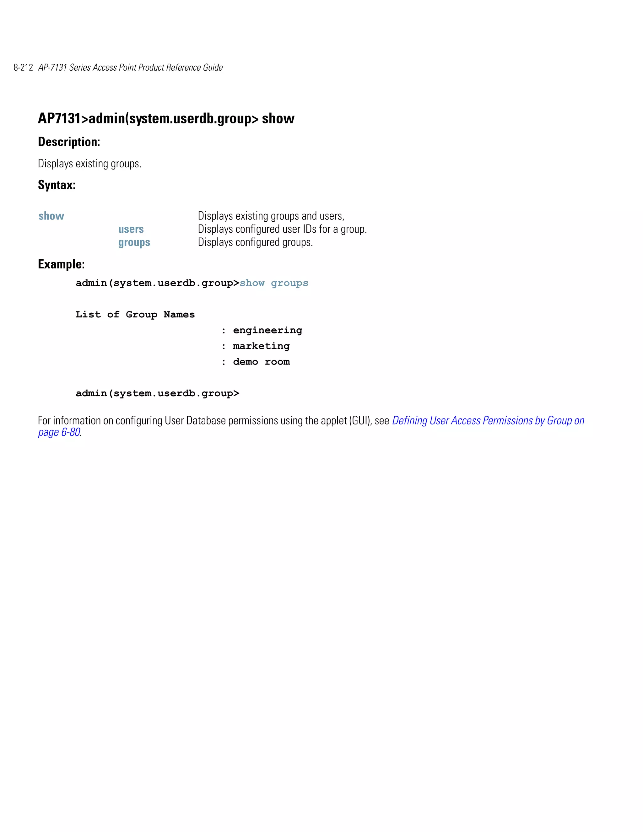 8-212 AP-7131 Series Access Point Product Reference Guide




      AP7131>admin(system.userdb.group> show
      Description:
      Displays existing groups.
      Syntax:

      show                                        Displays existing groups and users,
                            users                 Displays configured user IDs for a group.
                            groups                Displays configured groups.
      Example:
                admin(system.userdb.group>show groups


                List of Group Names
                                                        : engineering
                                                        : marketing
                                                        : demo room


                admin(system.userdb.group>

      For information on configuring User Database permissions using the applet (GUI), see Defining User Access Permissions by Group on
      page 6-80.
 