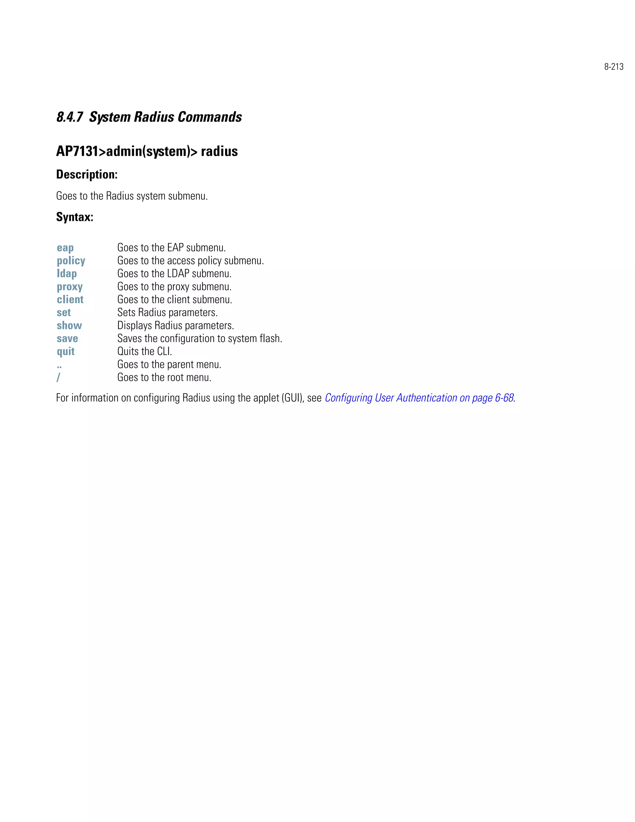 8-213




8.4.7 System Radius Commands

AP7131>admin(system)> radius
Description:
Goes to the Radius system submenu.
Syntax:

eap           Goes to the EAP submenu.
policy        Goes to the access policy submenu.
ldap          Goes to the LDAP submenu.
proxy         Goes to the proxy submenu.
client        Goes to the client submenu.
set           Sets Radius parameters.
show          Displays Radius parameters.
save          Saves the configuration to system flash.
quit          Quits the CLI.
..            Goes to the parent menu.
/             Goes to the root menu.
For information on configuring Radius using the applet (GUI), see Configuring User Authentication on page 6-68.
 
