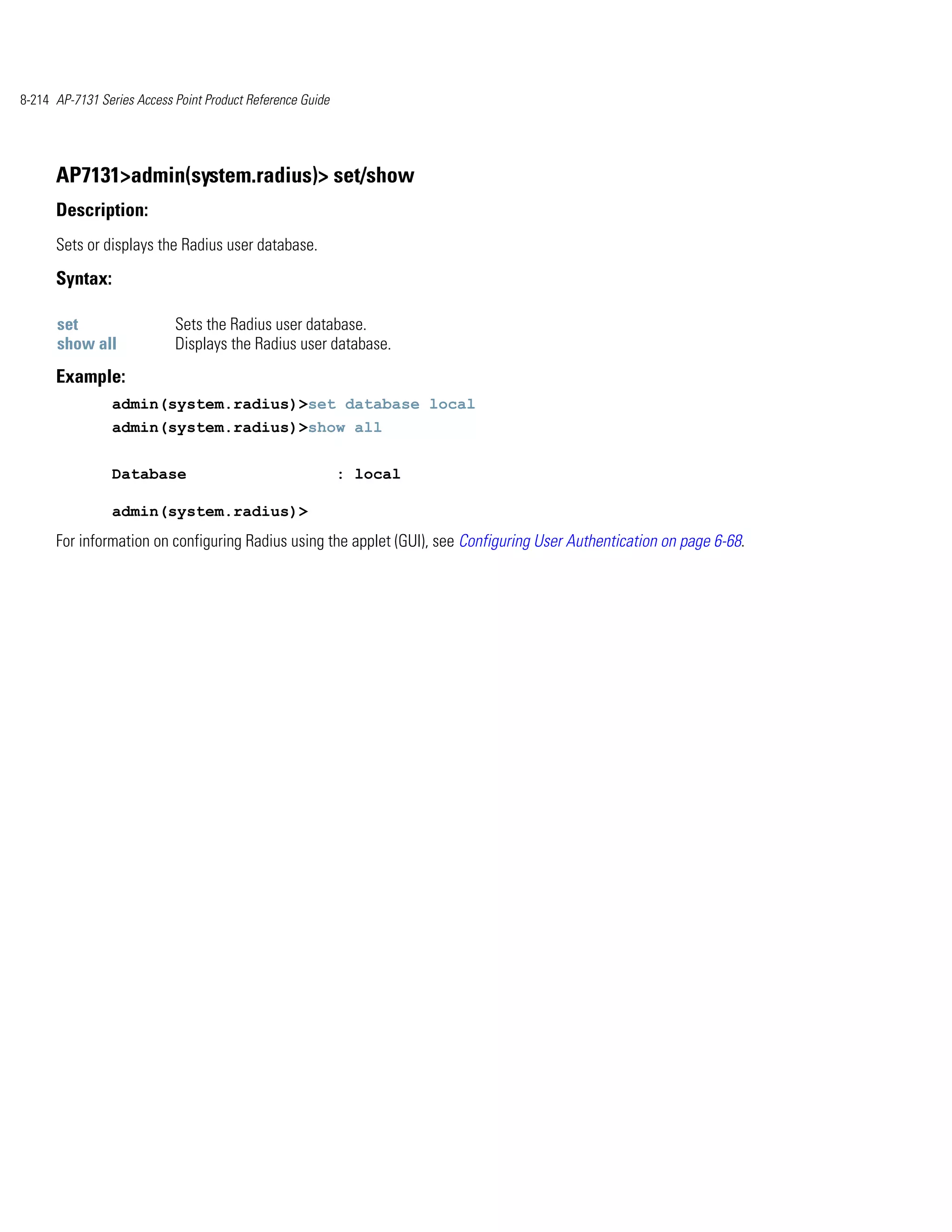 8-214 AP-7131 Series Access Point Product Reference Guide




      AP7131>admin(system.radius)> set/show
      Description:
      Sets or displays the Radius user database.

      Syntax:

      set                   Sets the Radius user database.
      show all              Displays the Radius user database.
      Example:
                admin(system.radius)>set database local
                admin(system.radius)>show all


                Database                                    : local

                admin(system.radius)>
      For information on configuring Radius using the applet (GUI), see Configuring User Authentication on page 6-68.
 