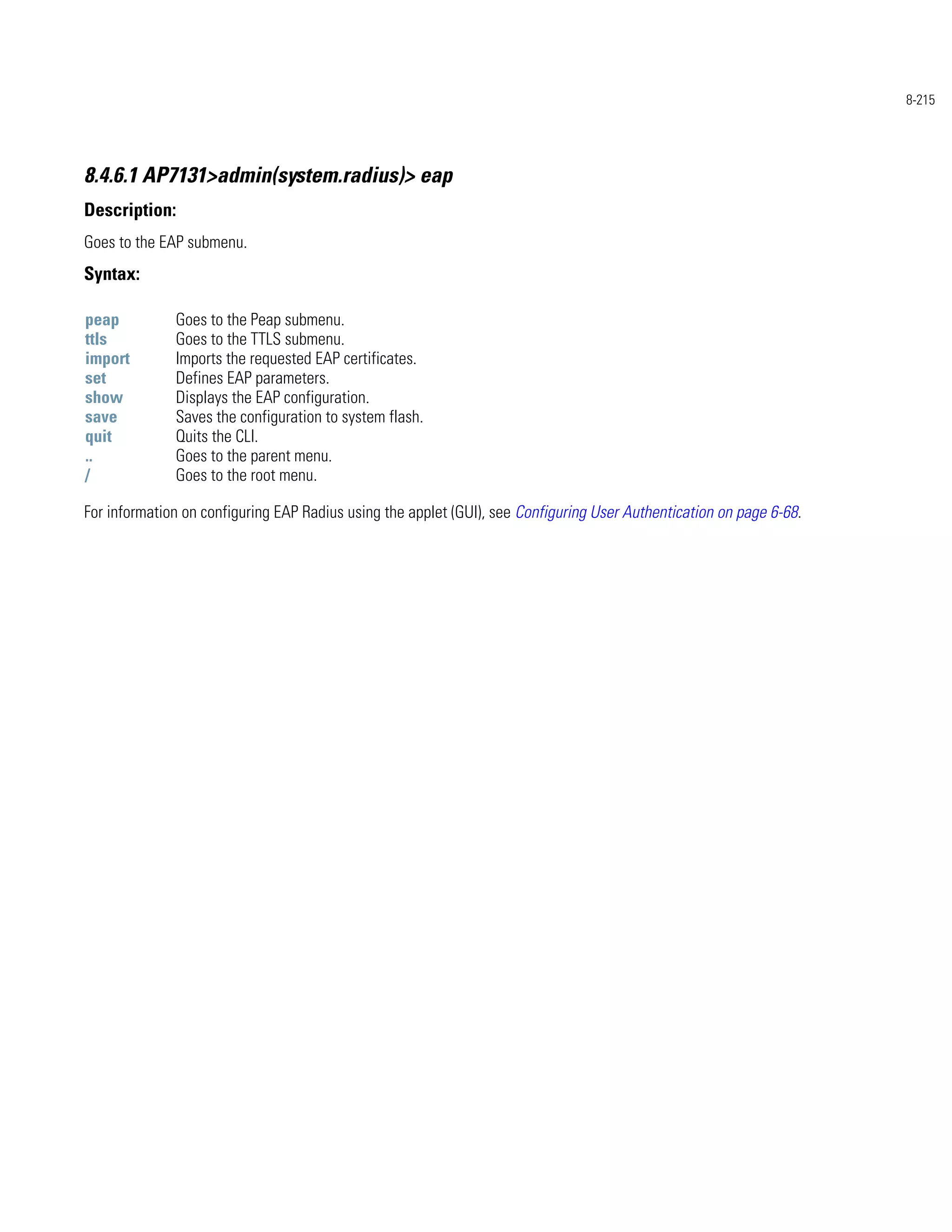 8-215




8.4.6.1 AP7131>admin(system.radius)> eap
Description:
Goes to the EAP submenu.
Syntax:

peap          Goes to the Peap submenu.
ttls          Goes to the TTLS submenu.
import        Imports the requested EAP certificates.
set           Defines EAP parameters.
show          Displays the EAP configuration.
save          Saves the configuration to system flash.
quit          Quits the CLI.
..            Goes to the parent menu.
/             Goes to the root menu.

For information on configuring EAP Radius using the applet (GUI), see Configuring User Authentication on page 6-68.
 