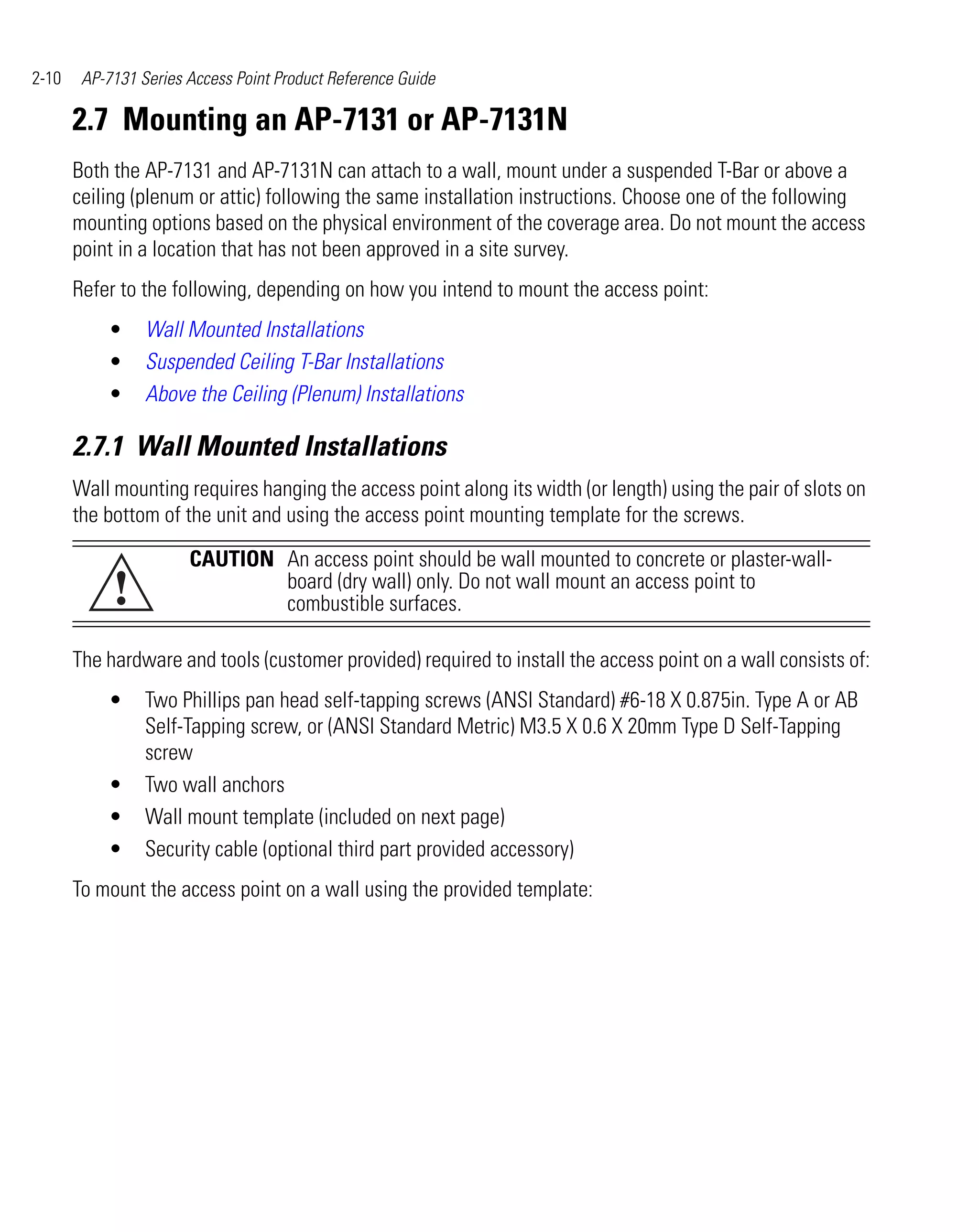 2-10    AP-7131 Series Access Point Product Reference Guide

       2.7 Mounting an AP-7131 or AP-7131N
       Both the AP-7131 and AP-7131N can attach to a wall, mount under a suspended T-Bar or above a
       ceiling (plenum or attic) following the same installation instructions. Choose one of the following
       mounting options based on the physical environment of the coverage area. Do not mount the access
       point in a location that has not been approved in a site survey.
       Refer to the following, depending on how you intend to mount the access point:
           •     Wall Mounted Installations
           •     Suspended Ceiling T-Bar Installations
           •     Above the Ceiling (Plenum) Installations

       2.7.1 Wall Mounted Installations
       Wall mounting requires hanging the access point along its width (or length) using the pair of slots on
       the bottom of the unit and using the access point mounting template for the screws.

                       CAUTION An access point should be wall mounted to concrete or plaster-wall-
            !                  board (dry wall) only. Do not wall mount an access point to
                               combustible surfaces.

       The hardware and tools (customer provided) required to install the access point on a wall consists of:
           •     Two Phillips pan head self-tapping screws (ANSI Standard) #6-18 X 0.875in. Type A or AB
                 Self-Tapping screw, or (ANSI Standard Metric) M3.5 X 0.6 X 20mm Type D Self-Tapping
                 screw
           •     Two wall anchors
           •     Wall mount template (included on next page)
           •     Security cable (optional third part provided accessory)
       To mount the access point on a wall using the provided template:
 