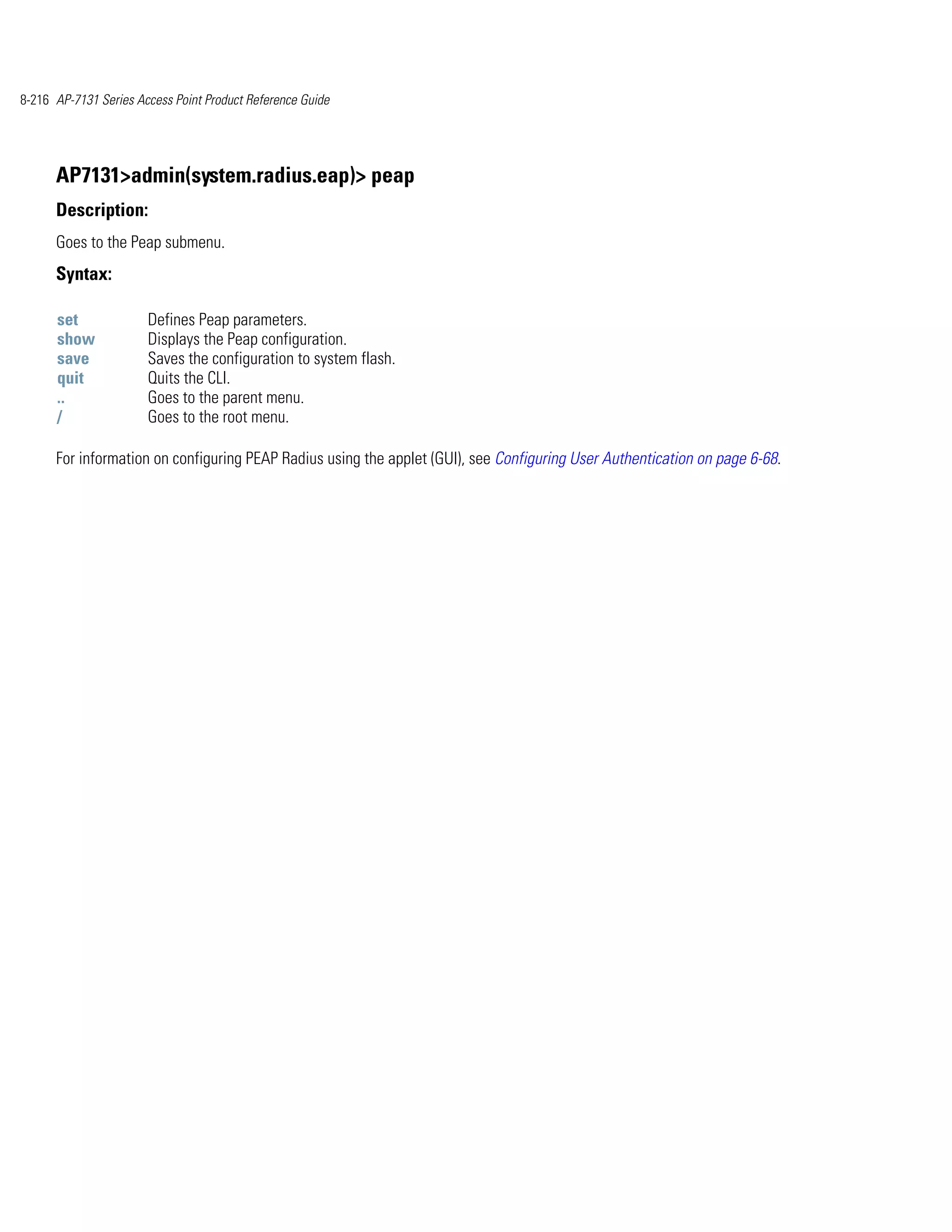 8-216 AP-7131 Series Access Point Product Reference Guide




      AP7131>admin(system.radius.eap)> peap
      Description:
      Goes to the Peap submenu.
      Syntax:

      set              Defines Peap parameters.
      show             Displays the Peap configuration.
      save             Saves the configuration to system flash.
      quit             Quits the CLI.
      ..               Goes to the parent menu.
      /                Goes to the root menu.

      For information on configuring PEAP Radius using the applet (GUI), see Configuring User Authentication on page 6-68.
 