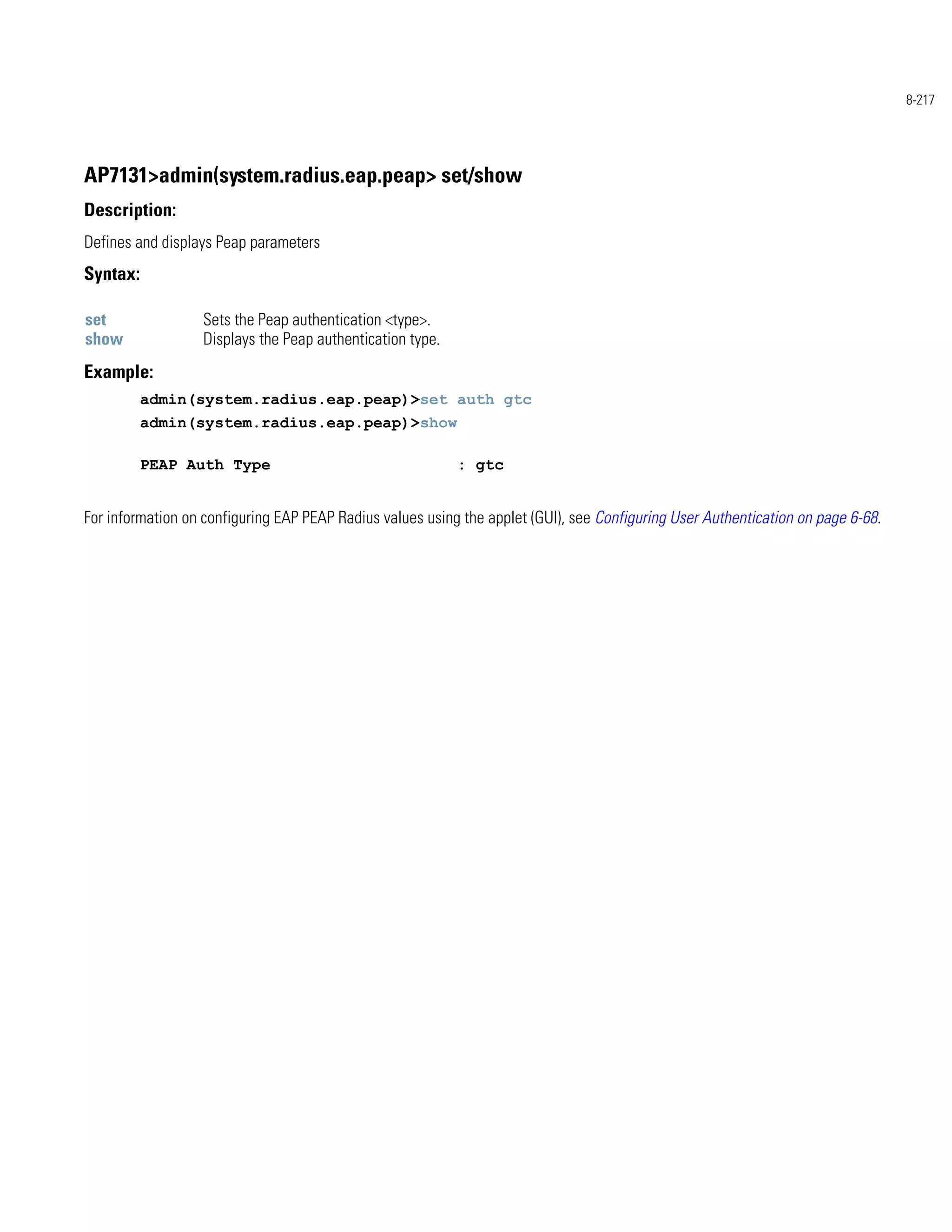 8-217




AP7131>admin(system.radius.eap.peap> set/show
Description:
Defines and displays Peap parameters
Syntax:

set               Sets the Peap authentication <type>.
show              Displays the Peap authentication type.
Example:
          admin(system.radius.eap.peap)>set auth gtc
          admin(system.radius.eap.peap)>show

          PEAP Auth Type                                   : gtc


For information on configuring EAP PEAP Radius values using the applet (GUI), see Configuring User Authentication on page 6-68.
 