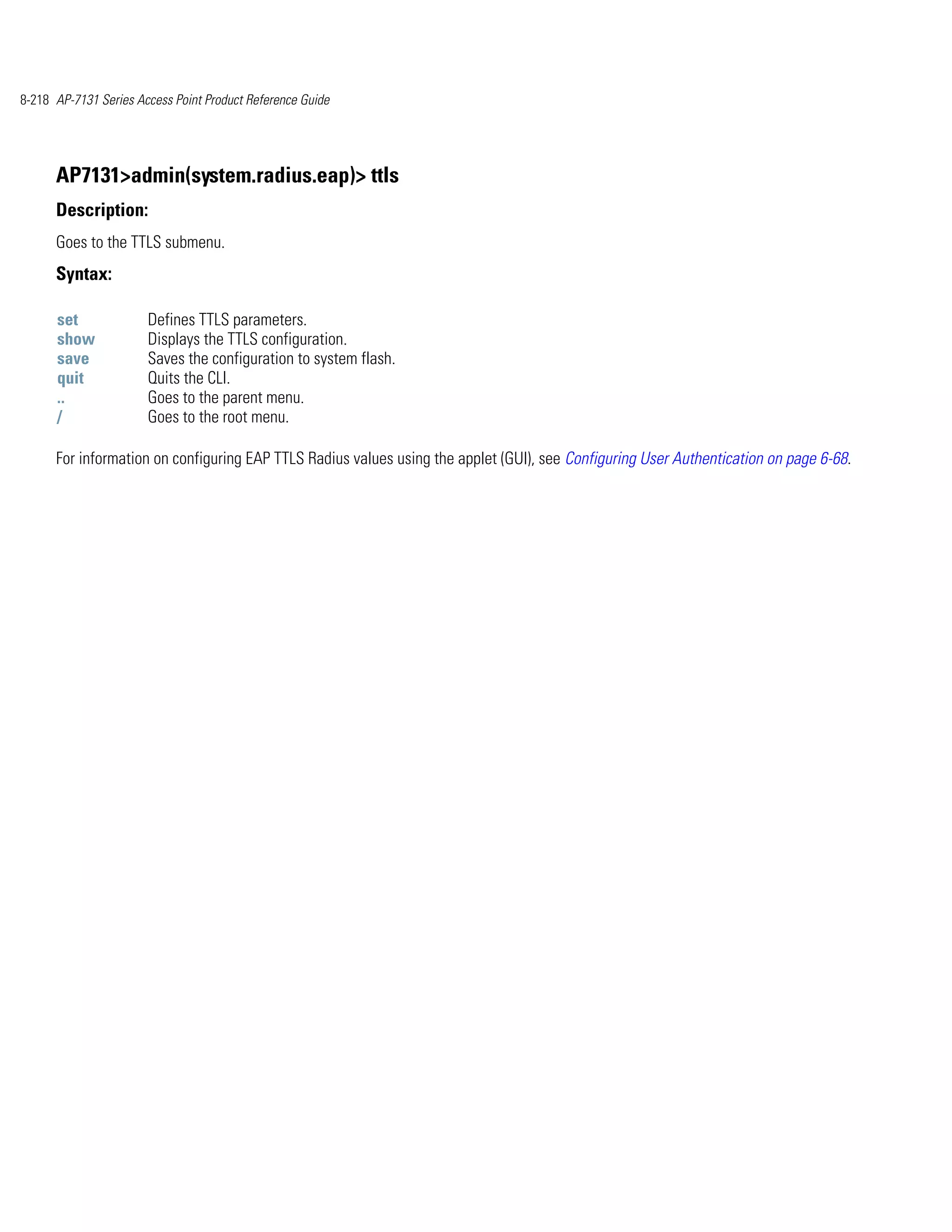 8-218 AP-7131 Series Access Point Product Reference Guide




      AP7131>admin(system.radius.eap)> ttls
      Description:
      Goes to the TTLS submenu.
      Syntax:

      set              Defines TTLS parameters.
      show             Displays the TTLS configuration.
      save             Saves the configuration to system flash.
      quit             Quits the CLI.
      ..               Goes to the parent menu.
      /                Goes to the root menu.

      For information on configuring EAP TTLS Radius values using the applet (GUI), see Configuring User Authentication on page 6-68.
 