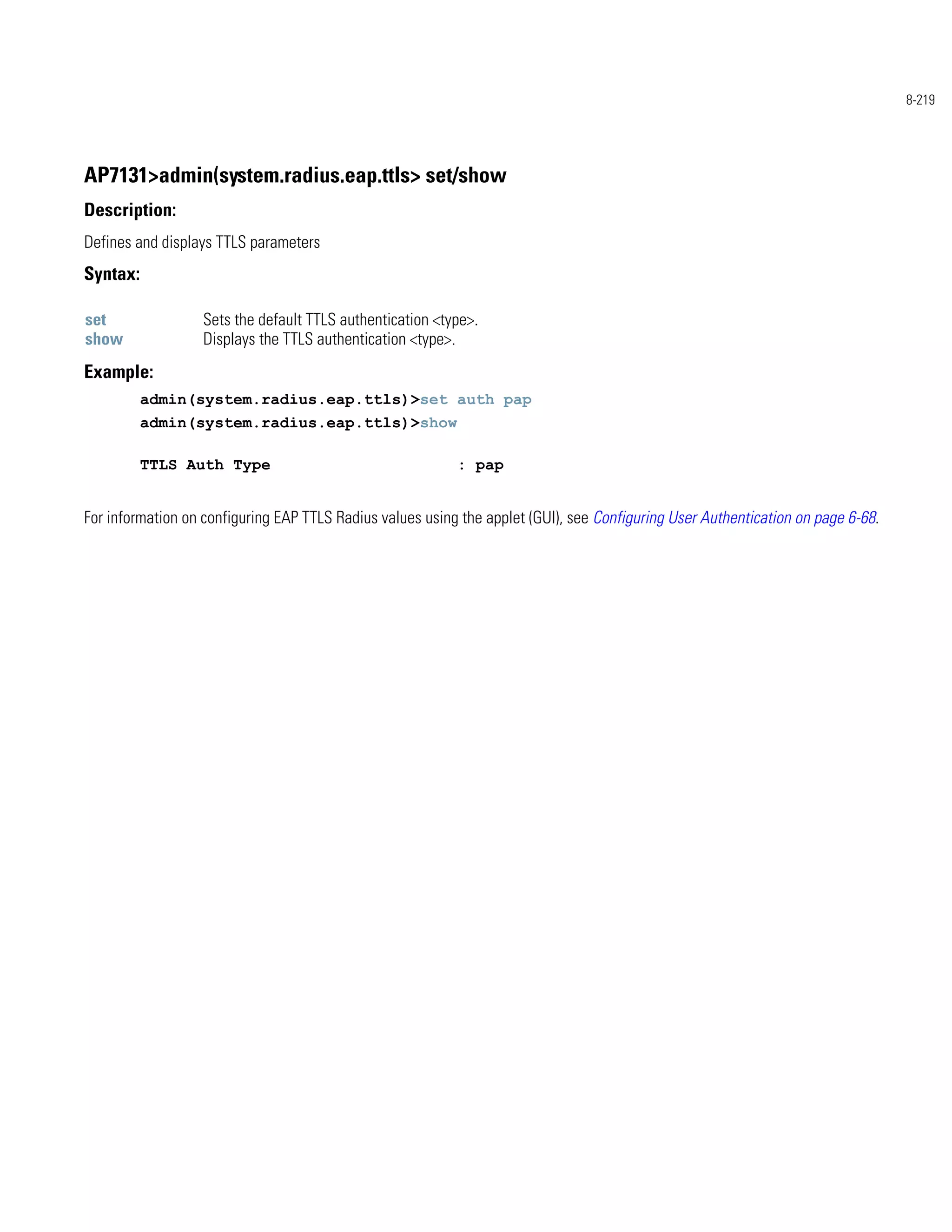 8-219




AP7131>admin(system.radius.eap.ttls> set/show
Description:
Defines and displays TTLS parameters
Syntax:

set                Sets the default TTLS authentication <type>.
show               Displays the TTLS authentication <type>.
Example:
          admin(system.radius.eap.ttls)>set auth pap
          admin(system.radius.eap.ttls)>show

          TTLS Auth Type                                   : pap


For information on configuring EAP TTLS Radius values using the applet (GUI), see Configuring User Authentication on page 6-68.
 
