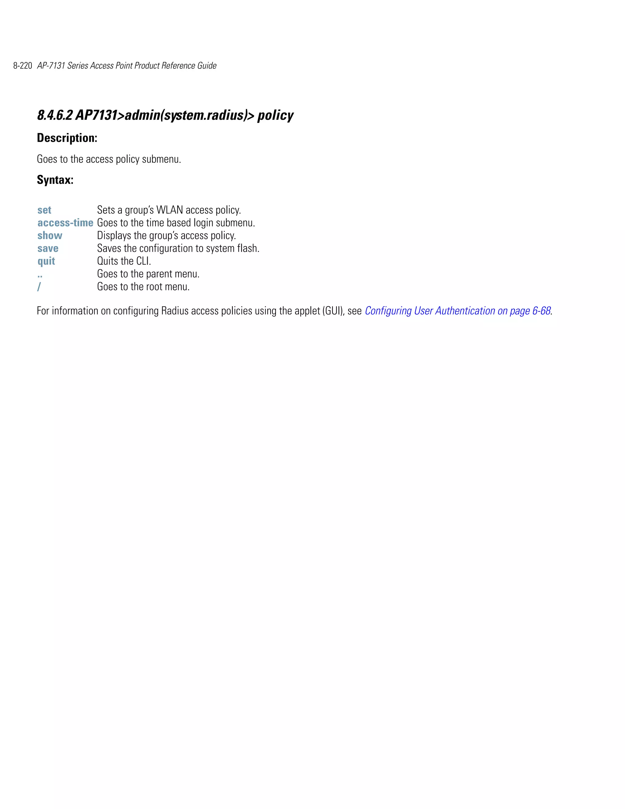 8-220 AP-7131 Series Access Point Product Reference Guide




      8.4.6.2 AP7131>admin(system.radius)> policy
      Description:
      Goes to the access policy submenu.
      Syntax:

      set              Sets a group’s WLAN access policy.
      access-time      Goes to the time based login submenu.
      show             Displays the group’s access policy.
      save             Saves the configuration to system flash.
      quit             Quits the CLI.
      ..               Goes to the parent menu.
      /                Goes to the root menu.

      For information on configuring Radius access policies using the applet (GUI), see Configuring User Authentication on page 6-68.
 