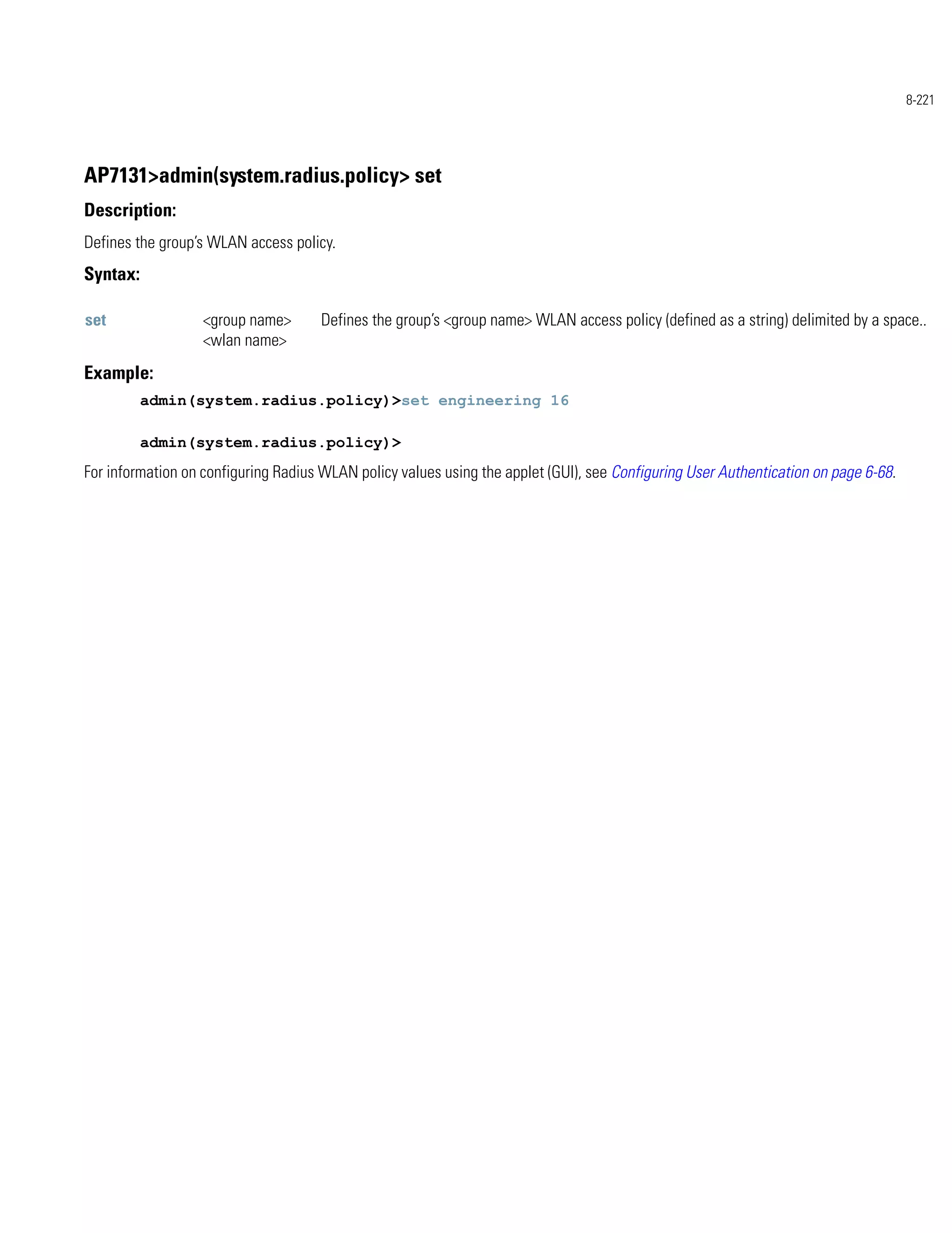 8-221




AP7131>admin(system.radius.policy> set
Description:
Defines the group’s WLAN access policy.
Syntax:

set                <group name>      Defines the group’s <group name> WLAN access policy (defined as a string) delimited by a space..
                   <wlan name>
Example:
          admin(system.radius.policy)>set engineering 16

          admin(system.radius.policy)>
For information on configuring Radius WLAN policy values using the applet (GUI), see Configuring User Authentication on page 6-68.
 