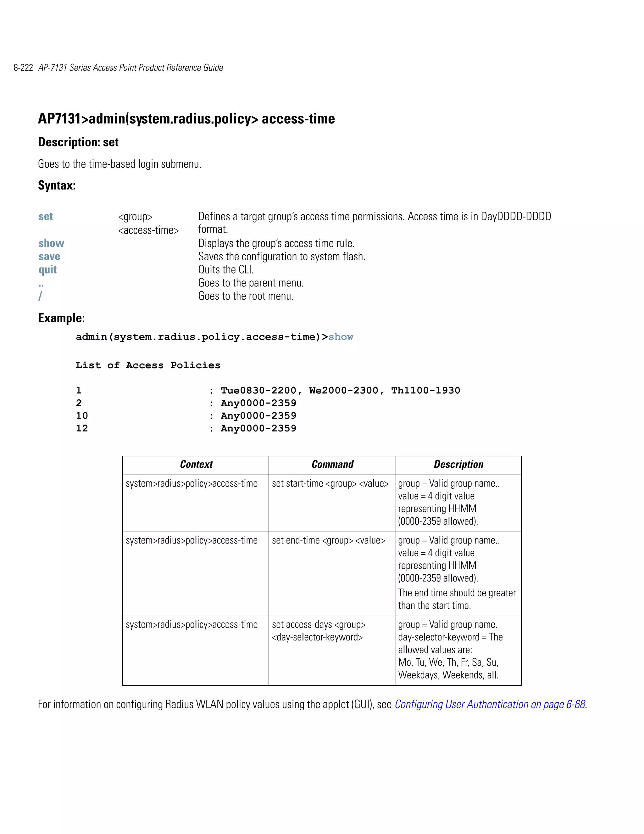 8-222 AP-7131 Series Access Point Product Reference Guide




      AP7131>admin(system.radius.policy> access-time
      Description: set
      Goes to the time-based login submenu.
      Syntax:

      set                   <group>               Defines a target group’s access time permissions. Access time is in DayDDDD-DDDD
                            <access-time>         format.
      show                                        Displays the group’s access time rule.
      save                                        Saves the configuration to system flash.
      quit                                        Quits the CLI.
      ..                                          Goes to the parent menu.
      /                                           Goes to the root menu.
      Example:
                admin(system.radius.policy.access-time)>show

                List of Access Policies

                1                                    :   Tue0830-2200, We2000-2300, Th1100-1930
                2                                    :   Any0000-2359
                10                                   :   Any0000-2359
                12                                   :   Any0000-2359


                                             Context                       Command                        Description
                              system>radius>policy>access-time    set start-time <group> <value> group = Valid group name..
                                                                                                 value = 4 digit value
                                                                                                 representing HHMM
                                                                                                 (0000-2359 allowed).
                              system>radius>policy>access-time    set end-time <group> <value>   group = Valid group name..
                                                                                                 value = 4 digit value
                                                                                                 representing HHMM
                                                                                                 (0000-2359 allowed).
                                                                                                 The end time should be greater
                                                                                                 than the start time.
                              system>radius>policy>access-time    set access-days <group>        group = Valid group name.
                                                                  <day-selector-keyword>         day-selector-keyword = The
                                                                                                 allowed values are:
                                                                                                 Mo, Tu, We, Th, Fr, Sa, Su,
                                                                                                 Weekdays, Weekends, all.

      For information on configuring Radius WLAN policy values using the applet (GUI), see Configuring User Authentication on page 6-68.
 