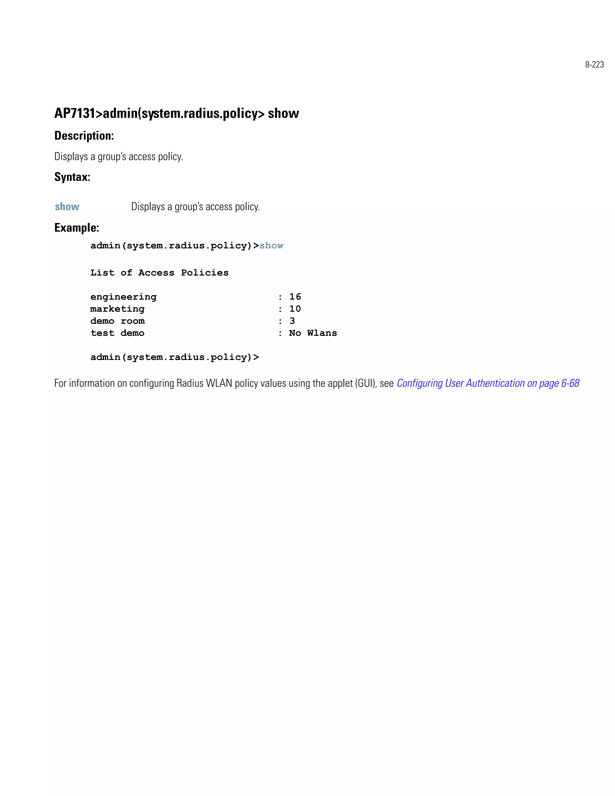 8-223




AP7131>admin(system.radius.policy> show
Description:
Displays a group’s access policy.
Syntax:

show               Displays a group’s access policy.
Example:
          admin(system.radius.policy)>show

          List of Access Policies

          engineering                                  :   16
          marketing                                    :   10
          demo room                                    :   3
          test demo                                    :   No Wlans

          admin(system.radius.policy)>

For information on configuring Radius WLAN policy values using the applet (GUI), see Configuring User Authentication on page 6-68
 