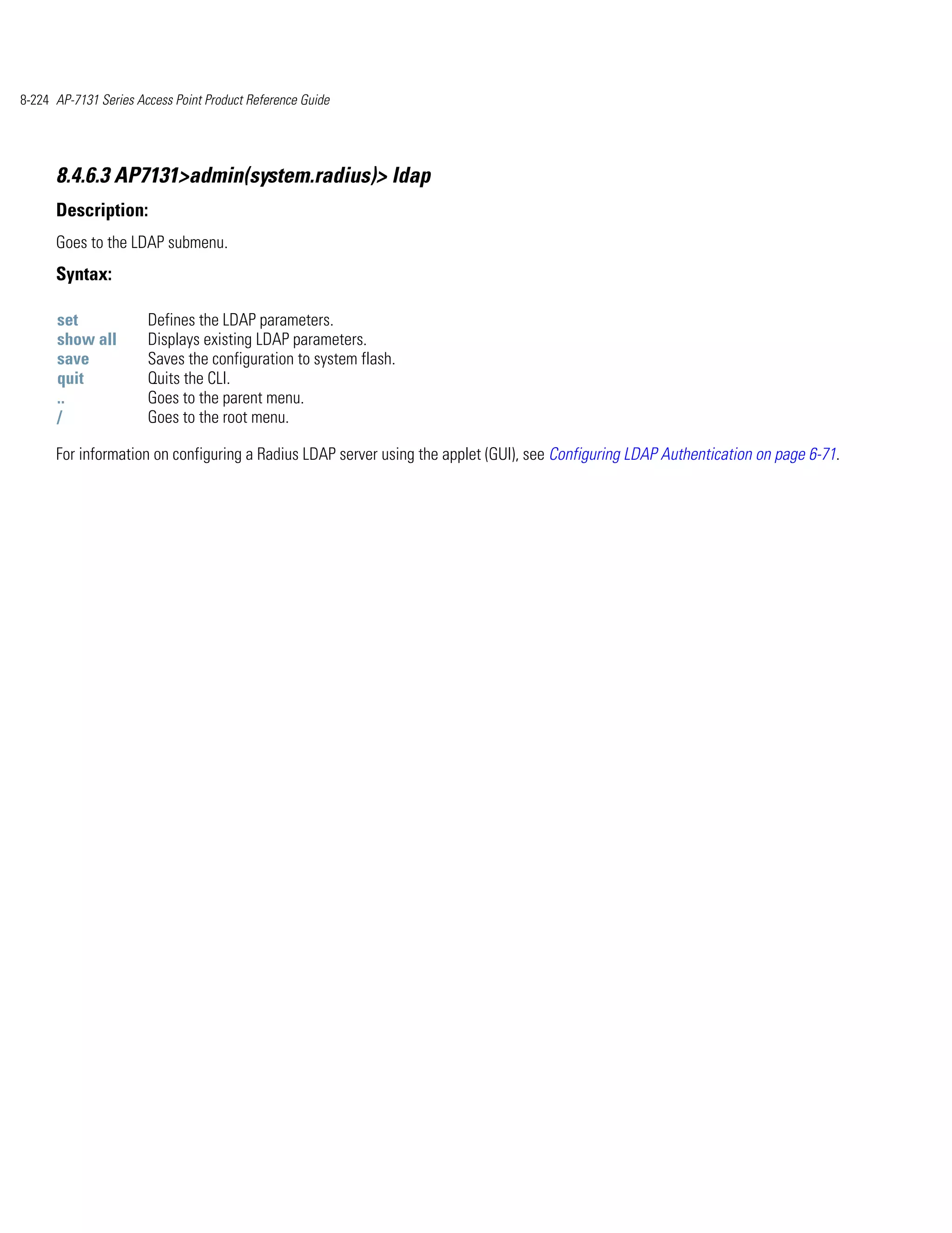 8-224 AP-7131 Series Access Point Product Reference Guide




      8.4.6.3 AP7131>admin(system.radius)> ldap
      Description:
      Goes to the LDAP submenu.
      Syntax:

      set              Defines the LDAP parameters.
      show all         Displays existing LDAP parameters.
      save             Saves the configuration to system flash.
      quit             Quits the CLI.
      ..               Goes to the parent menu.
      /                Goes to the root menu.

      For information on configuring a Radius LDAP server using the applet (GUI), see Configuring LDAP Authentication on page 6-71.
 