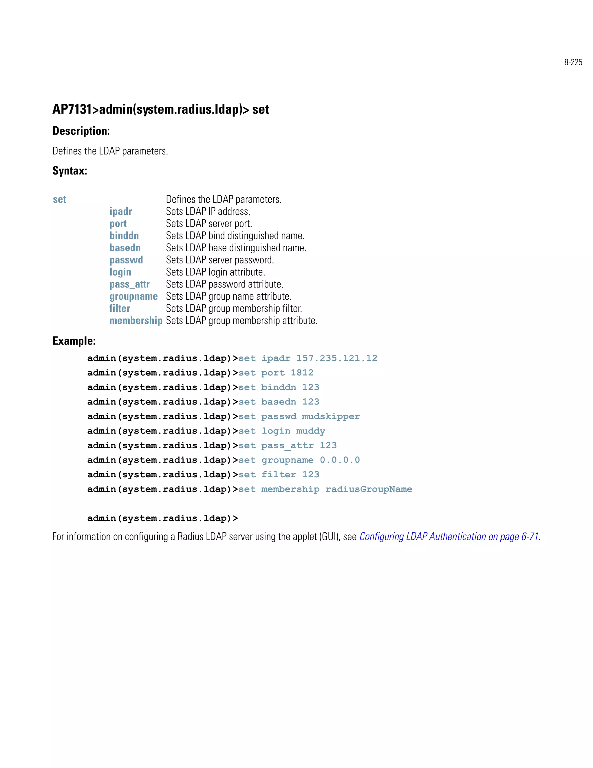 8-225




AP7131>admin(system.radius.ldap)> set
Description:
Defines the LDAP parameters.
Syntax:

set                          Defines the LDAP parameters.
              ipadr          Sets LDAP IP address.
              port           Sets LDAP server port.
              binddn         Sets LDAP bind distinguished name.
              basedn         Sets LDAP base distinguished name.
              passwd         Sets LDAP server password.
              login          Sets LDAP login attribute.
              pass_attr      Sets LDAP password attribute.
              groupname      Sets LDAP group name attribute.
              filter         Sets LDAP group membership filter.
              membership     Sets LDAP group membership attribute.
Example:
          admin(system.radius.ldap)>set ipadr 157.235.121.12
          admin(system.radius.ldap)>set port 1812
          admin(system.radius.ldap)>set binddn 123
          admin(system.radius.ldap)>set basedn 123
          admin(system.radius.ldap)>set passwd mudskipper
          admin(system.radius.ldap)>set login muddy
          admin(system.radius.ldap)>set pass_attr 123
          admin(system.radius.ldap)>set groupname 0.0.0.0
          admin(system.radius.ldap)>set filter 123
          admin(system.radius.ldap)>set membership radiusGroupName


          admin(system.radius.ldap)>
For information on configuring a Radius LDAP server using the applet (GUI), see Configuring LDAP Authentication on page 6-71.
 