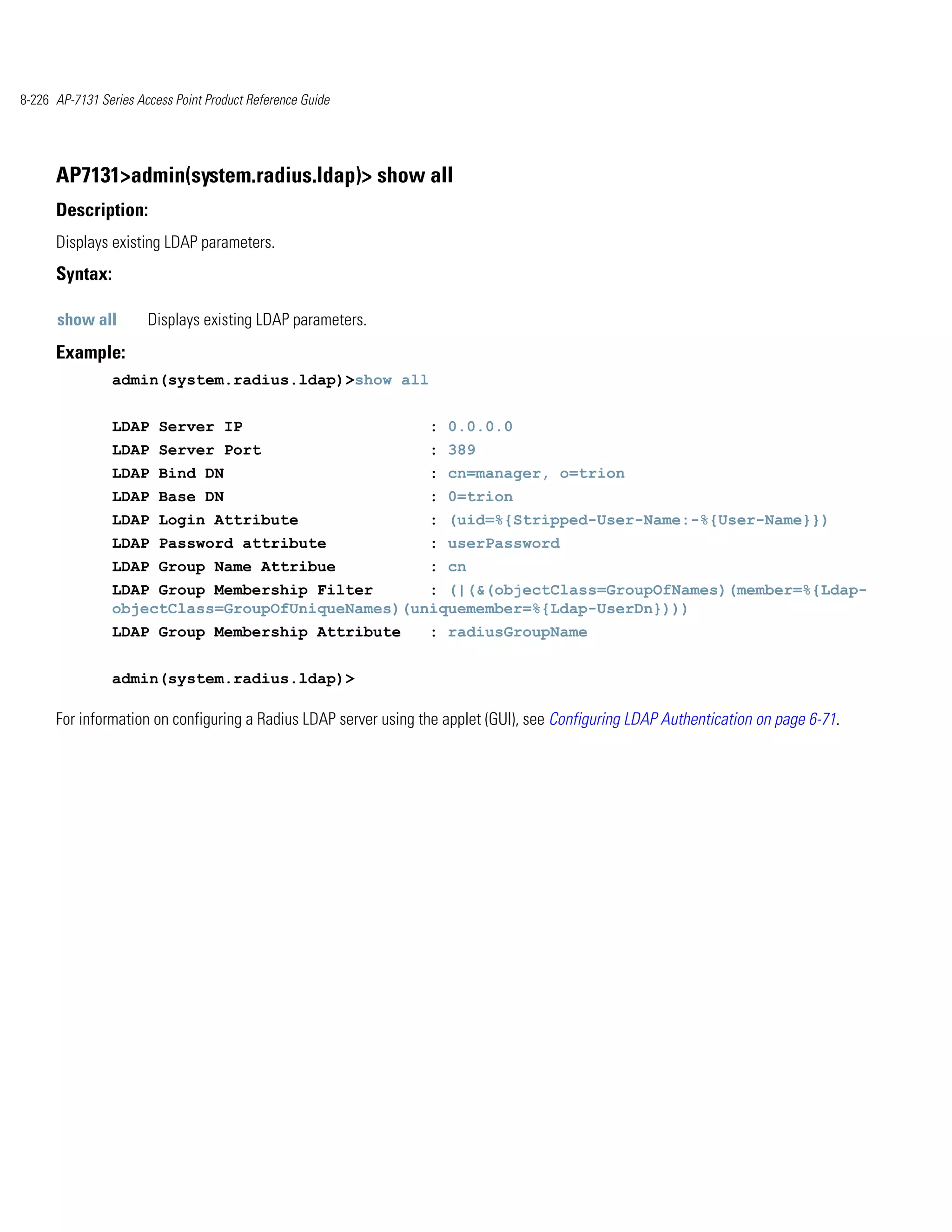 8-226 AP-7131 Series Access Point Product Reference Guide




      AP7131>admin(system.radius.ldap)> show all
      Description:
      Displays existing LDAP parameters.
      Syntax:

      show all         Displays existing LDAP parameters.
      Example:
                admin(system.radius.ldap)>show all


                LDAP Server IP                                   : 0.0.0.0
                LDAP Server Port                                 : 389
                LDAP Bind DN                                     : cn=manager, o=trion
                LDAP Base DN                                     : 0=trion
                LDAP Login Attribute                             : (uid=%{Stripped-User-Name:-%{User-Name}})
                LDAP Password attribute                          : userPassword
                LDAP Group Name Attribue                         : cn
                LDAP Group Membership Filter      : (|(&(objectClass=GroupOfNames)(member=%{Ldap-
                objectClass=GroupOfUniqueNames)(uniquemember=%{Ldap-UserDn})))
                LDAP Group Membership Attribute                  : radiusGroupName


                admin(system.radius.ldap)>

      For information on configuring a Radius LDAP server using the applet (GUI), see Configuring LDAP Authentication on page 6-71.
 