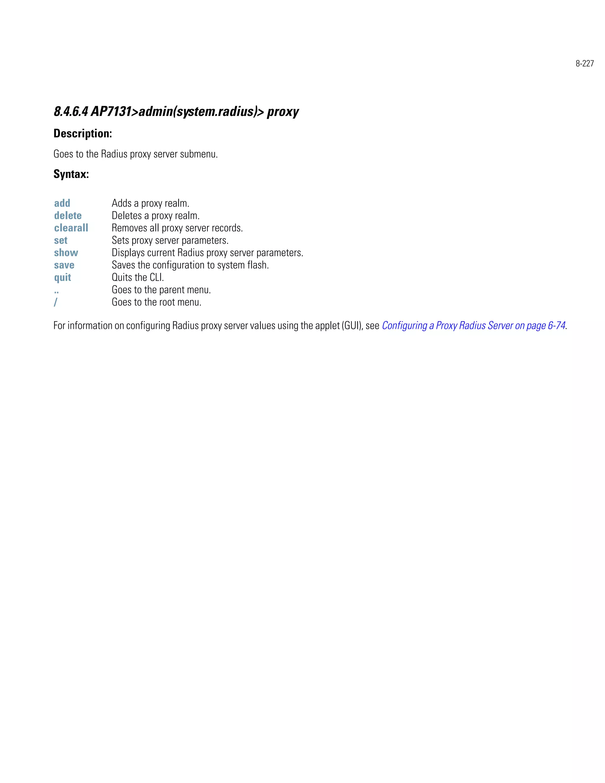 8-227




8.4.6.4 AP7131>admin(system.radius)> proxy
Description:
Goes to the Radius proxy server submenu.
Syntax:

add            Adds a proxy realm.
delete         Deletes a proxy realm.
clearall       Removes all proxy server records.
set            Sets proxy server parameters.
show           Displays current Radius proxy server parameters.
save           Saves the configuration to system flash.
quit           Quits the CLI.
..             Goes to the parent menu.
/              Goes to the root menu.

For information on configuring Radius proxy server values using the applet (GUI), see Configuring a Proxy Radius Server on page 6-74.
 