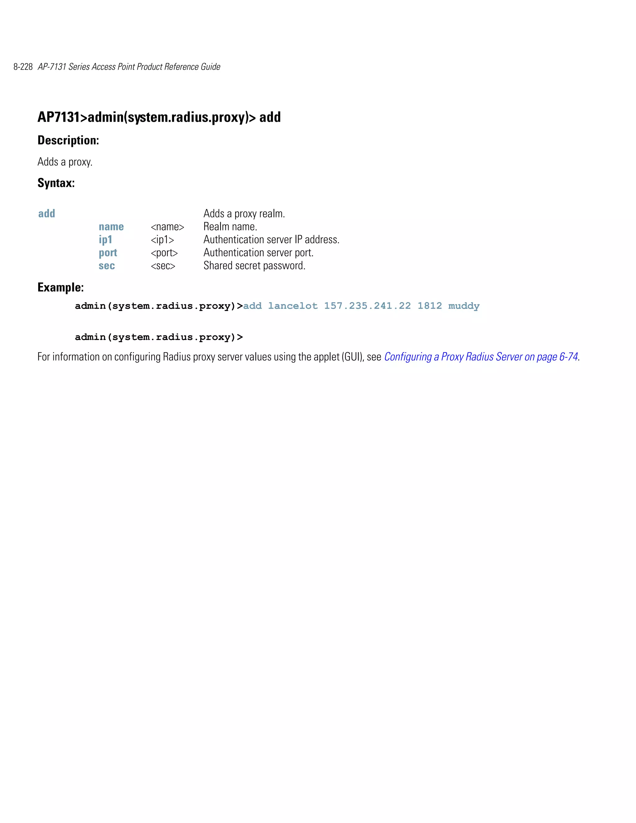 8-228 AP-7131 Series Access Point Product Reference Guide




      AP7131>admin(system.radius.proxy)> add
      Description:
      Adds a proxy.
      Syntax:

      add                                           Adds a proxy realm.
                       name          <name>         Realm name.
                       ip1           <ip1>          Authentication server IP address.
                       port          <port>         Authentication server port.
                       sec           <sec>          Shared secret password.
      Example:
                admin(system.radius.proxy)>add lancelot 157.235.241.22 1812 muddy


                admin(system.radius.proxy)>
      For information on configuring Radius proxy server values using the applet (GUI), see Configuring a Proxy Radius Server on page 6-74.
 