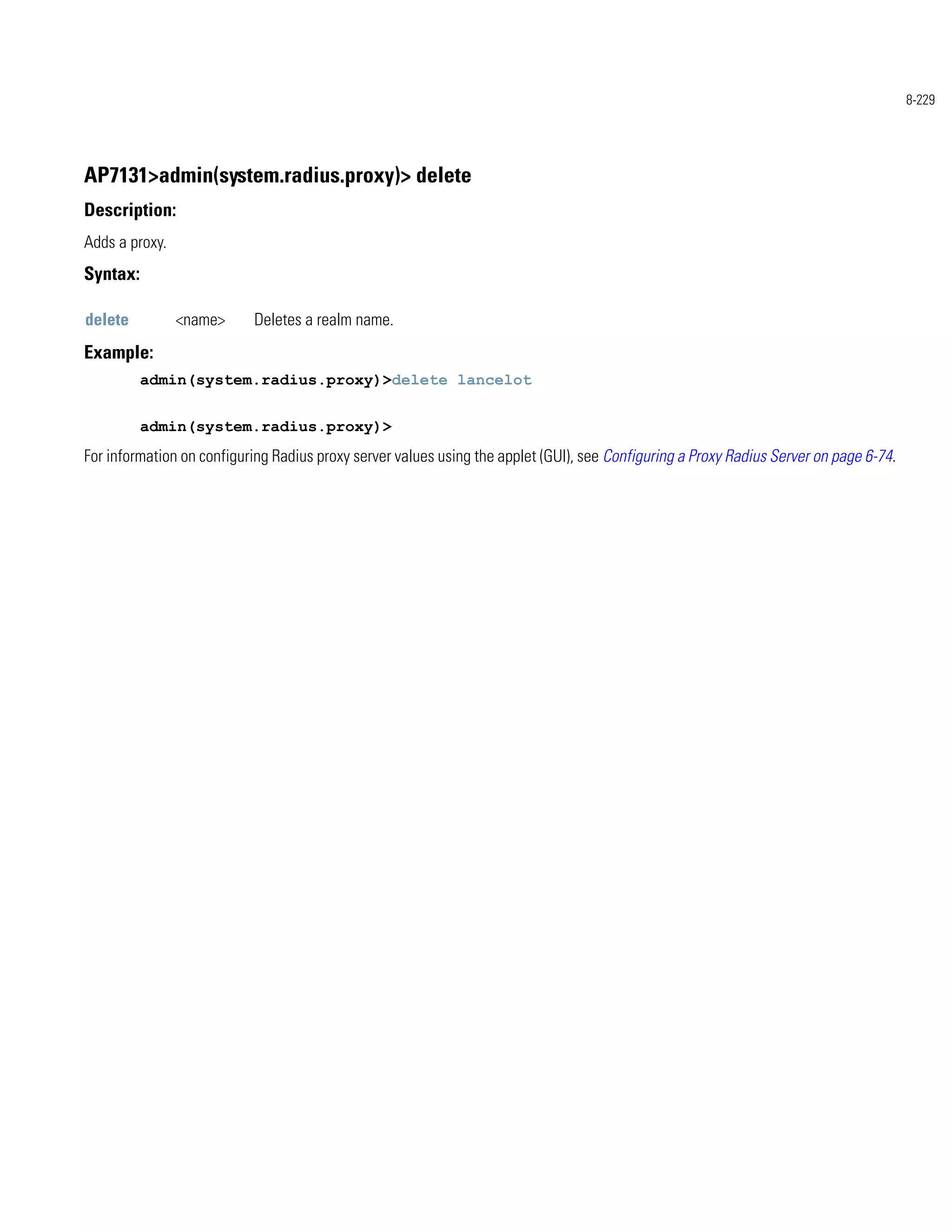 8-229




AP7131>admin(system.radius.proxy)> delete
Description:
Adds a proxy.
Syntax:

delete          <name>     Deletes a realm name.
Example:
          admin(system.radius.proxy)>delete lancelot


          admin(system.radius.proxy)>
For information on configuring Radius proxy server values using the applet (GUI), see Configuring a Proxy Radius Server on page 6-74.
 