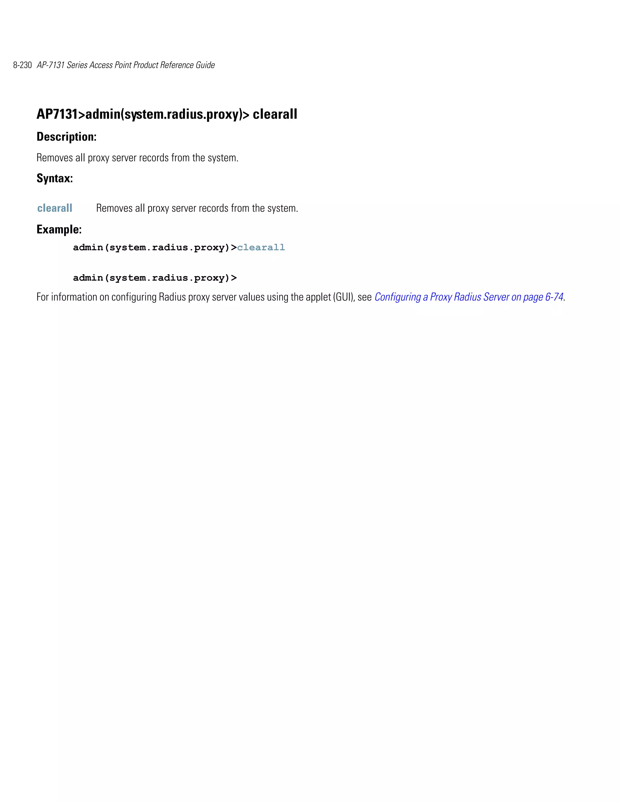 8-230 AP-7131 Series Access Point Product Reference Guide




      AP7131>admin(system.radius.proxy)> clearall
      Description:
      Removes all proxy server records from the system.
      Syntax:

      clearall         Removes all proxy server records from the system.
      Example:
                 admin(system.radius.proxy)>clearall


                 admin(system.radius.proxy)>
      For information on configuring Radius proxy server values using the applet (GUI), see Configuring a Proxy Radius Server on page 6-74.
 