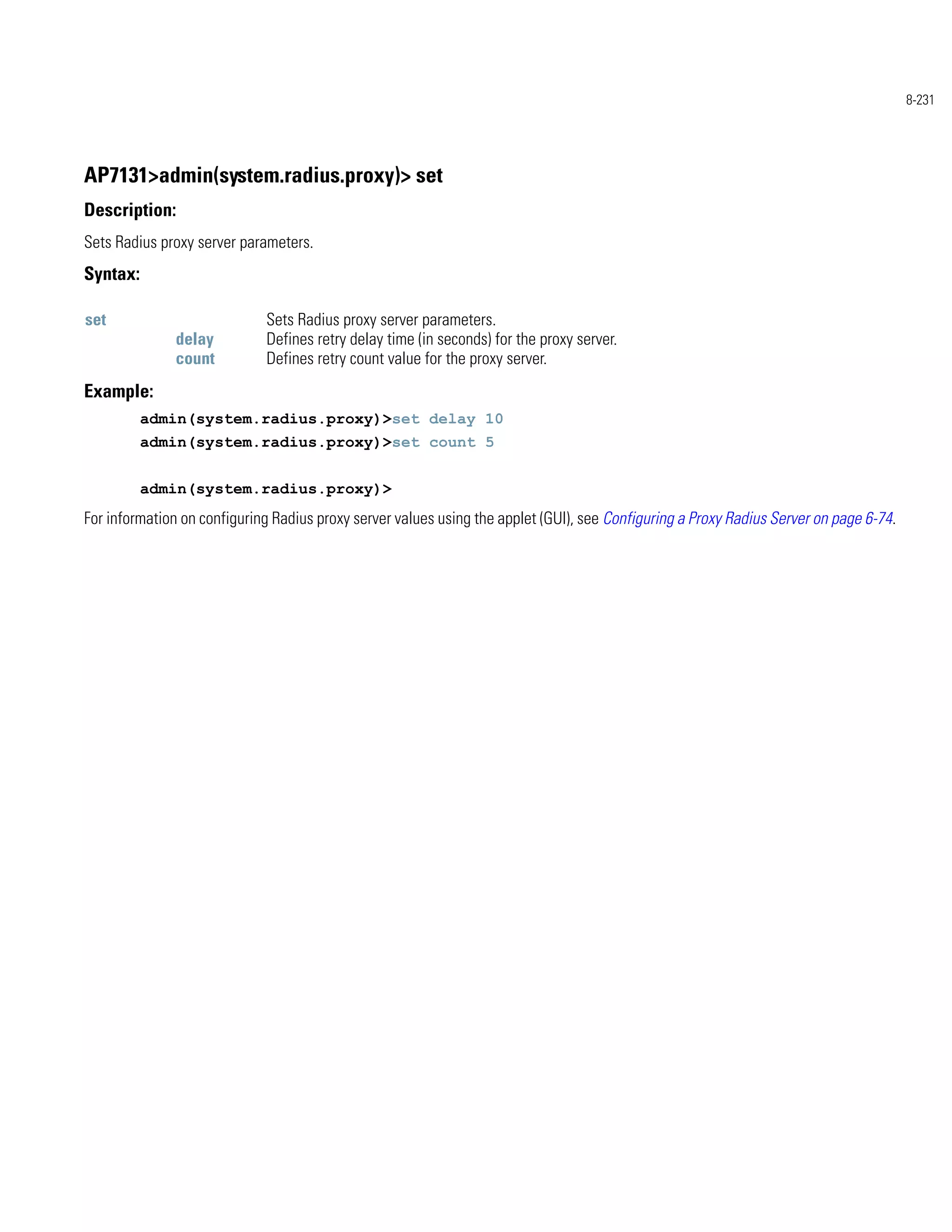 8-231




AP7131>admin(system.radius.proxy)> set
Description:
Sets Radius proxy server parameters.
Syntax:

set                          Sets Radius proxy server parameters.
               delay         Defines retry delay time (in seconds) for the proxy server.
               count         Defines retry count value for the proxy server.
Example:
          admin(system.radius.proxy)>set delay 10
          admin(system.radius.proxy)>set count 5


          admin(system.radius.proxy)>
For information on configuring Radius proxy server values using the applet (GUI), see Configuring a Proxy Radius Server on page 6-74.
 