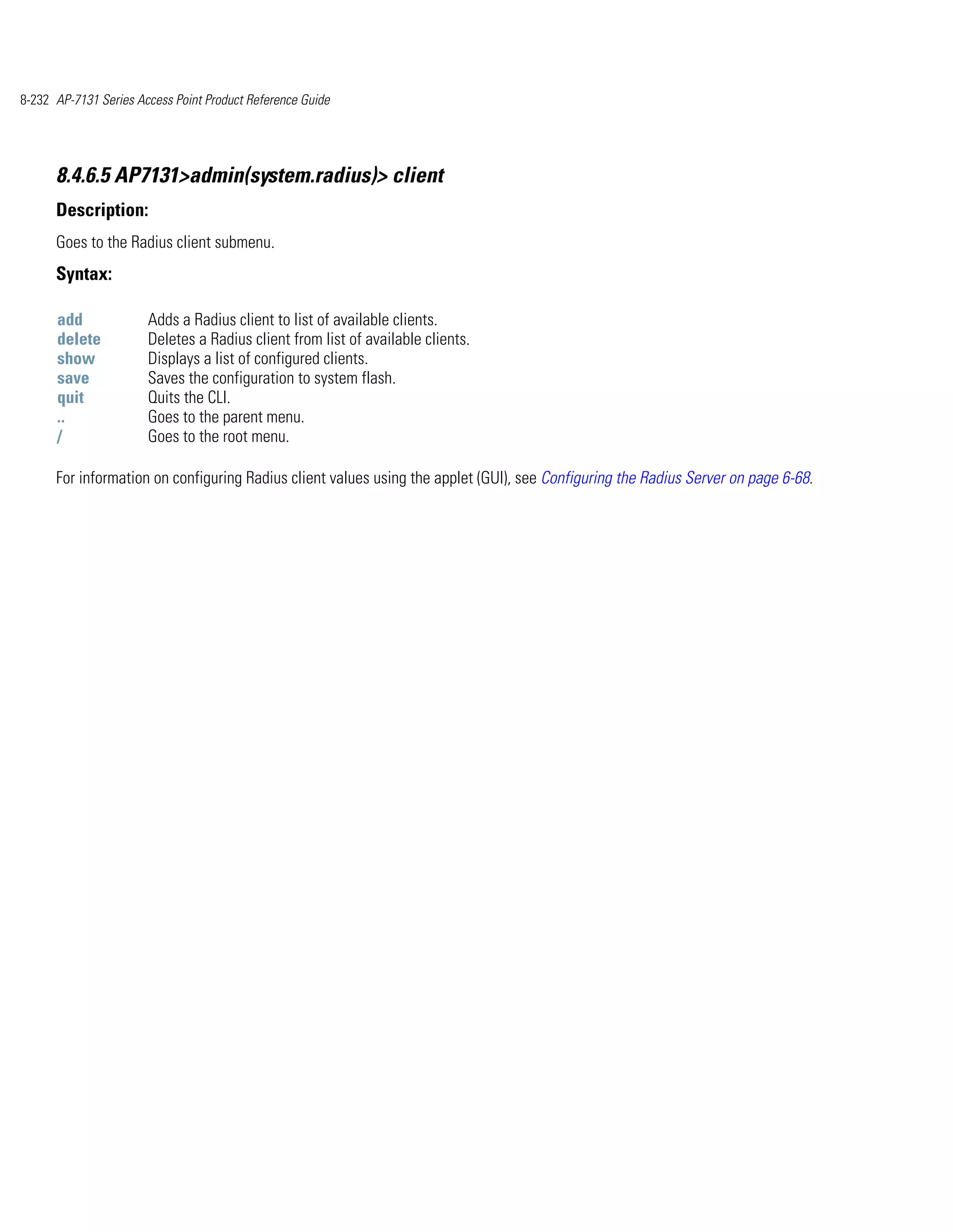 8-232 AP-7131 Series Access Point Product Reference Guide




      8.4.6.5 AP7131>admin(system.radius)> client
      Description:
      Goes to the Radius client submenu.
      Syntax:

      add              Adds a Radius client to list of available clients.
      delete           Deletes a Radius client from list of available clients.
      show             Displays a list of configured clients.
      save             Saves the configuration to system flash.
      quit             Quits the CLI.
      ..               Goes to the parent menu.
      /                Goes to the root menu.

      For information on configuring Radius client values using the applet (GUI), see Configuring the Radius Server on page 6-68.
 