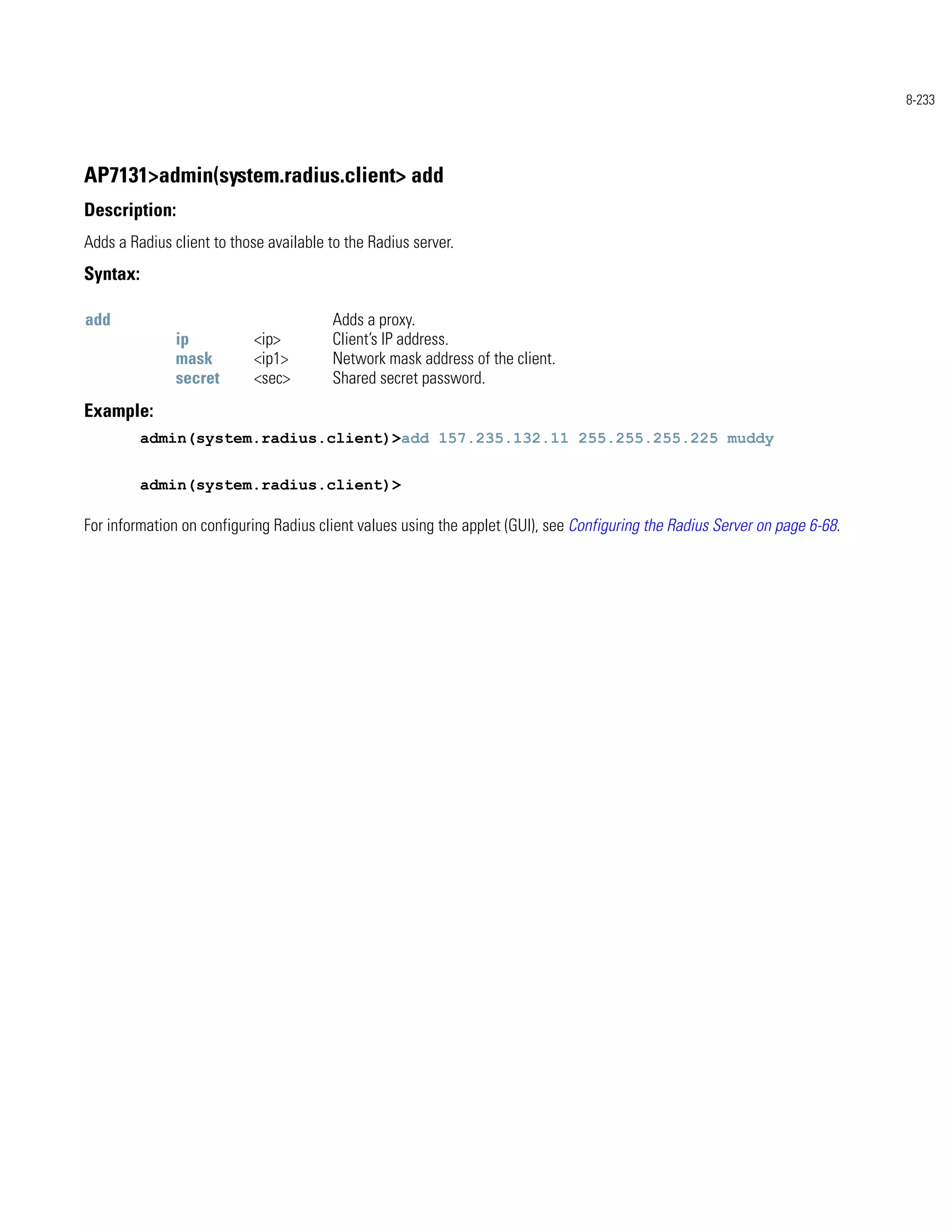 8-233




AP7131>admin(system.radius.client> add
Description:
Adds a Radius client to those available to the Radius server.
Syntax:

add                                     Adds a proxy.
               ip           <ip>        Client’s IP address.
               mask         <ip1>       Network mask address of the client.
               secret       <sec>       Shared secret password.
Example:
          admin(system.radius.client)>add 157.235.132.11 255.255.255.225 muddy


          admin(system.radius.client)>

For information on configuring Radius client values using the applet (GUI), see Configuring the Radius Server on page 6-68.
 