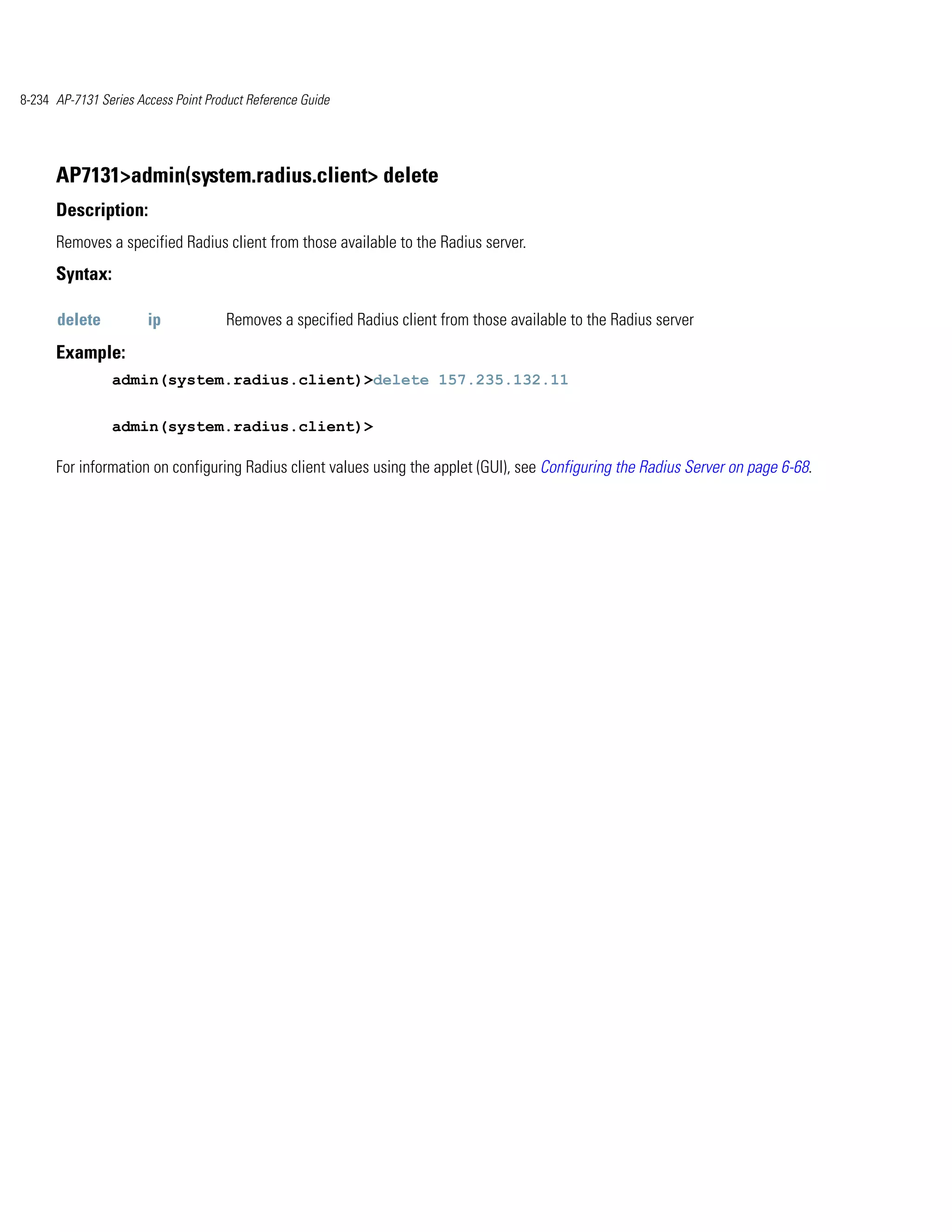 8-234 AP-7131 Series Access Point Product Reference Guide




      AP7131>admin(system.radius.client> delete
      Description:
      Removes a specified Radius client from those available to the Radius server.
      Syntax:

      delete           ip            Removes a specified Radius client from those available to the Radius server
      Example:
                admin(system.radius.client)>delete 157.235.132.11


                admin(system.radius.client)>

      For information on configuring Radius client values using the applet (GUI), see Configuring the Radius Server on page 6-68.
 