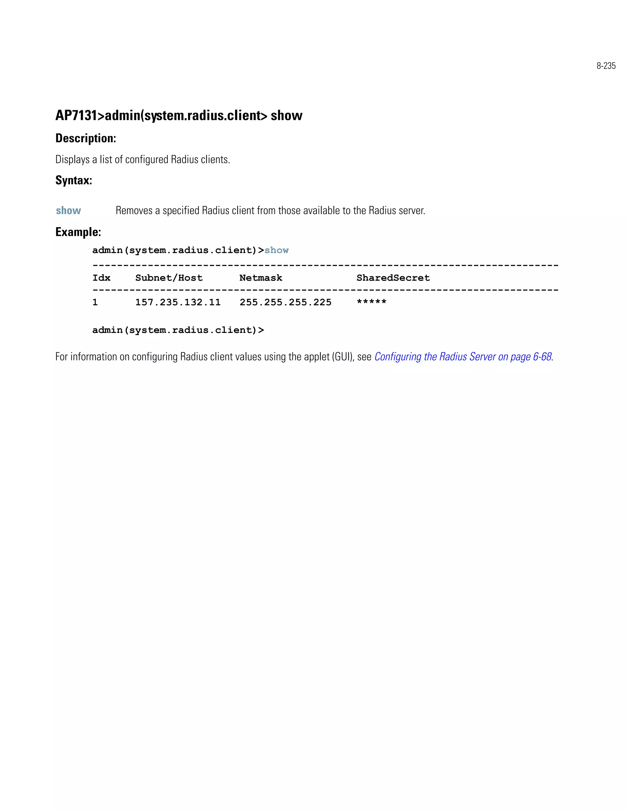 8-235




AP7131>admin(system.radius.client> show
Description:
Displays a list of configured Radius clients.
Syntax:

show           Removes a specified Radius client from those available to the Radius server.
Example:
          admin(system.radius.client)>show
          ----------------------------------------------------------------------------
          Idx    Subnet/Host      Netmask            SharedSecret
          ----------------------------------------------------------------------------
          1      157.235.132.11   255.255.255.225    *****

          admin(system.radius.client)>

For information on configuring Radius client values using the applet (GUI), see Configuring the Radius Server on page 6-68.
 