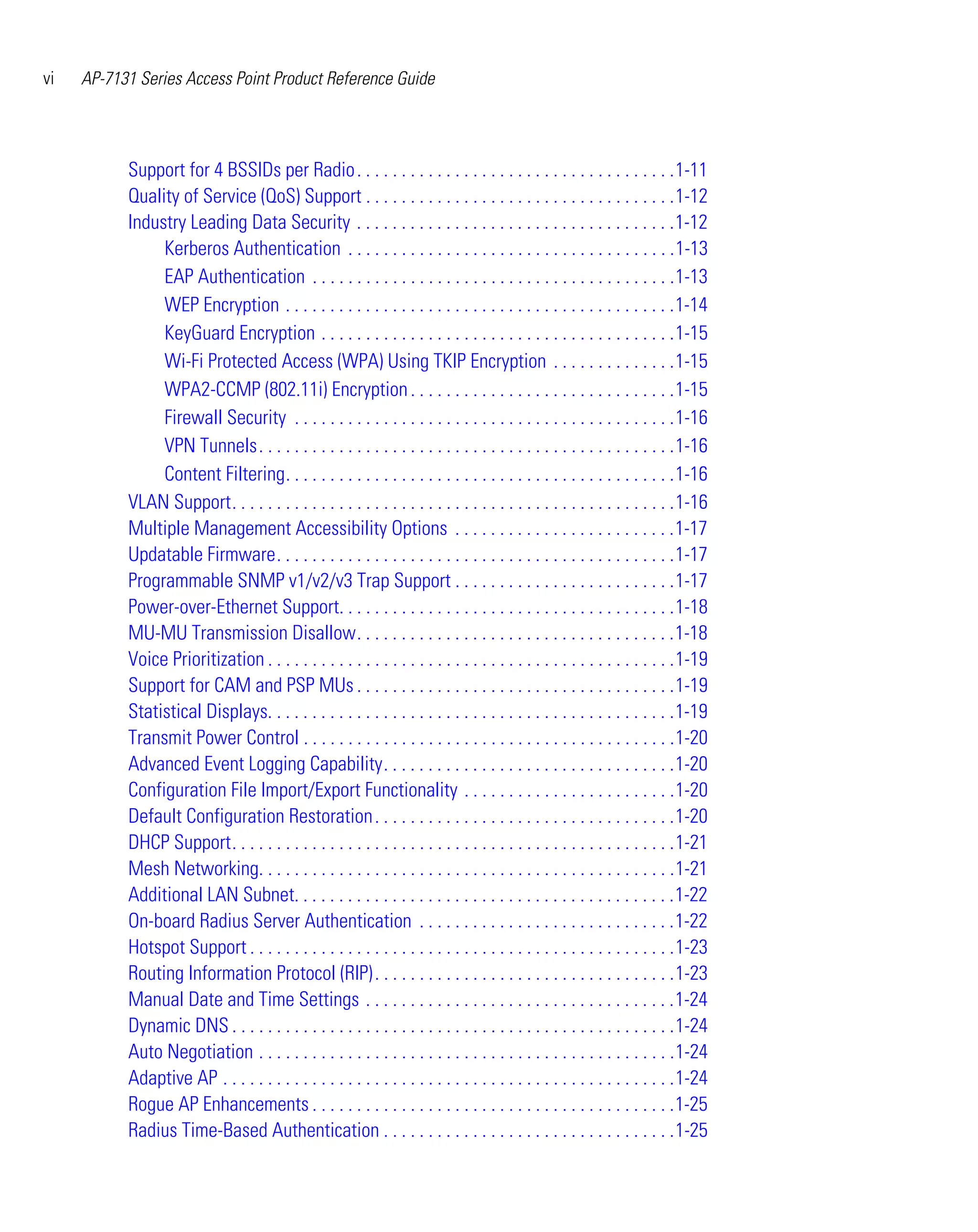 vi   AP-7131 Series Access Point Product Reference Guide




           Support for 4 BSSIDs per Radio . . . . . . . . . . . . . . . . . . . . . . . . . . . . . . . . . . . .1-11
           Quality of Service (QoS) Support . . . . . . . . . . . . . . . . . . . . . . . . . . . . . . . . . . .1-12
           Industry Leading Data Security . . . . . . . . . . . . . . . . . . . . . . . . . . . . . . . . . . . .1-12
                Kerberos Authentication . . . . . . . . . . . . . . . . . . . . . . . . . . . . . . . . . . . . .1-13
                EAP Authentication . . . . . . . . . . . . . . . . . . . . . . . . . . . . . . . . . . . . . . . . .1-13
                WEP Encryption . . . . . . . . . . . . . . . . . . . . . . . . . . . . . . . . . . . . . . . . . . . .1-14
                KeyGuard Encryption . . . . . . . . . . . . . . . . . . . . . . . . . . . . . . . . . . . . . . . .1-15
                Wi-Fi Protected Access (WPA) Using TKIP Encryption . . . . . . . . . . . . . .1-15
                WPA2-CCMP (802.11i) Encryption . . . . . . . . . . . . . . . . . . . . . . . . . . . . . .1-15
                Firewall Security . . . . . . . . . . . . . . . . . . . . . . . . . . . . . . . . . . . . . . . . . . .1-16
                VPN Tunnels. . . . . . . . . . . . . . . . . . . . . . . . . . . . . . . . . . . . . . . . . . . . . . .1-16
                Content Filtering. . . . . . . . . . . . . . . . . . . . . . . . . . . . . . . . . . . . . . . . . . . .1-16
           VLAN Support. . . . . . . . . . . . . . . . . . . . . . . . . . . . . . . . . . . . . . . . . . . . . . . . . .1-16
           Multiple Management Accessibility Options . . . . . . . . . . . . . . . . . . . . . . . . .1-17
           Updatable Firmware. . . . . . . . . . . . . . . . . . . . . . . . . . . . . . . . . . . . . . . . . . . . .1-17
           Programmable SNMP v1/v2/v3 Trap Support . . . . . . . . . . . . . . . . . . . . . . . . .1-17
           Power-over-Ethernet Support. . . . . . . . . . . . . . . . . . . . . . . . . . . . . . . . . . . . . .1-18
           MU-MU Transmission Disallow. . . . . . . . . . . . . . . . . . . . . . . . . . . . . . . . . . . .1-18
           Voice Prioritization . . . . . . . . . . . . . . . . . . . . . . . . . . . . . . . . . . . . . . . . . . . . . .1-19
           Support for CAM and PSP MUs . . . . . . . . . . . . . . . . . . . . . . . . . . . . . . . . . . . .1-19
           Statistical Displays. . . . . . . . . . . . . . . . . . . . . . . . . . . . . . . . . . . . . . . . . . . . . .1-19
           Transmit Power Control . . . . . . . . . . . . . . . . . . . . . . . . . . . . . . . . . . . . . . . . . .1-20
           Advanced Event Logging Capability. . . . . . . . . . . . . . . . . . . . . . . . . . . . . . . . .1-20
           Configuration File Import/Export Functionality . . . . . . . . . . . . . . . . . . . . . . . .1-20
           Default Configuration Restoration . . . . . . . . . . . . . . . . . . . . . . . . . . . . . . . . . .1-20
           DHCP Support. . . . . . . . . . . . . . . . . . . . . . . . . . . . . . . . . . . . . . . . . . . . . . . . . .1-21
           Mesh Networking. . . . . . . . . . . . . . . . . . . . . . . . . . . . . . . . . . . . . . . . . . . . . . .1-21
           Additional LAN Subnet. . . . . . . . . . . . . . . . . . . . . . . . . . . . . . . . . . . . . . . . . . .1-22
           On-board Radius Server Authentication . . . . . . . . . . . . . . . . . . . . . . . . . . . . .1-22
           Hotspot Support . . . . . . . . . . . . . . . . . . . . . . . . . . . . . . . . . . . . . . . . . . . . . . . .1-23
           Routing Information Protocol (RIP) . . . . . . . . . . . . . . . . . . . . . . . . . . . . . . . . . .1-23
           Manual Date and Time Settings . . . . . . . . . . . . . . . . . . . . . . . . . . . . . . . . . . .1-24
           Dynamic DNS . . . . . . . . . . . . . . . . . . . . . . . . . . . . . . . . . . . . . . . . . . . . . . . . . .1-24
           Auto Negotiation . . . . . . . . . . . . . . . . . . . . . . . . . . . . . . . . . . . . . . . . . . . . . . .1-24
           Adaptive AP . . . . . . . . . . . . . . . . . . . . . . . . . . . . . . . . . . . . . . . . . . . . . . . . . . .1-24
           Rogue AP Enhancements . . . . . . . . . . . . . . . . . . . . . . . . . . . . . . . . . . . . . . . . .1-25
           Radius Time-Based Authentication . . . . . . . . . . . . . . . . . . . . . . . . . . . . . . . . .1-25
 