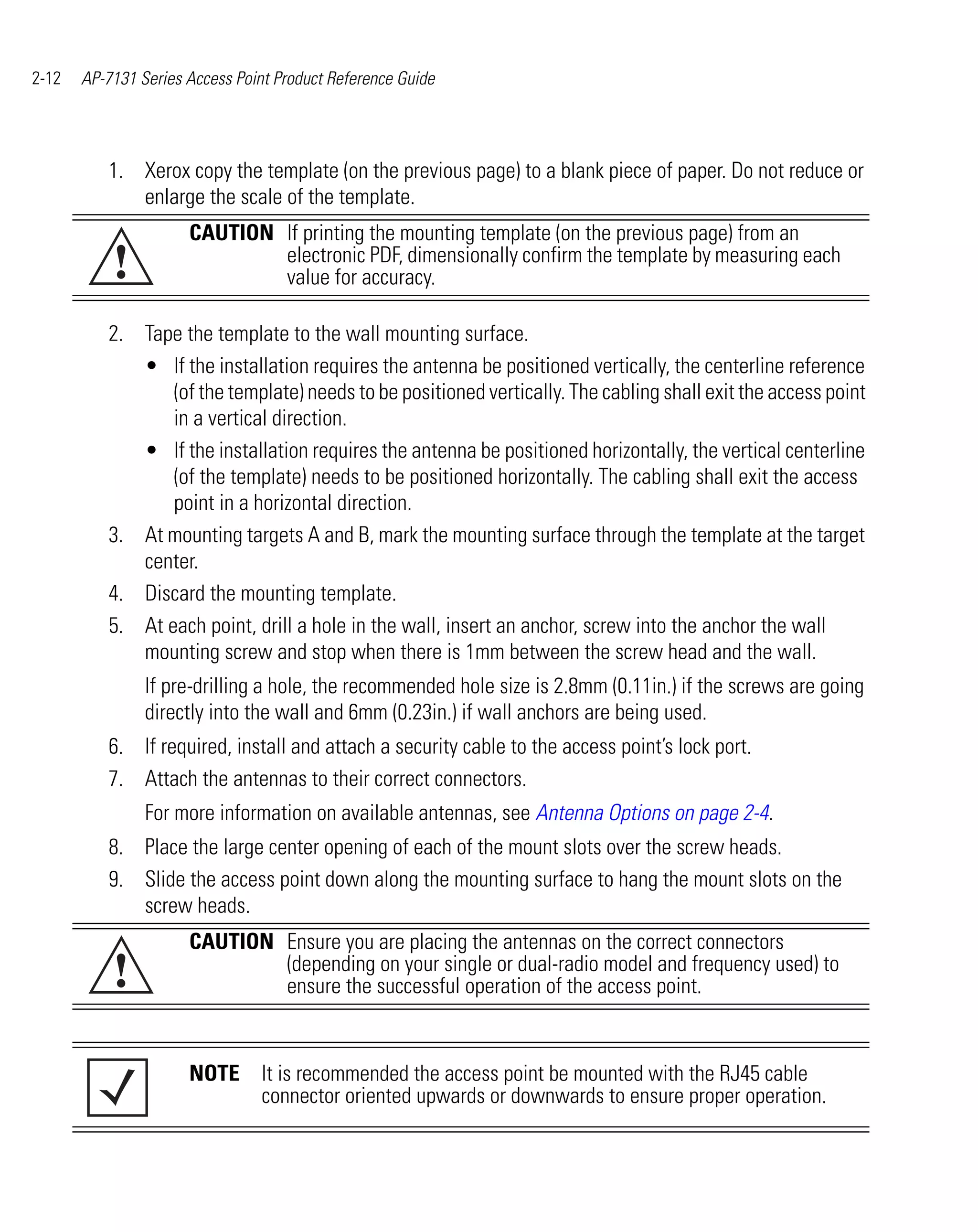2-12   AP-7131 Series Access Point Product Reference Guide




          1. Xerox copy the template (on the previous page) to a blank piece of paper. Do not reduce or
             enlarge the scale of the template.
                      CAUTION If printing the mounting template (on the previous page) from an
           !                  electronic PDF, dimensionally confirm the template by measuring each
                              value for accuracy.

          2. Tape the template to the wall mounting surface.
             • If the installation requires the antenna be positioned vertically, the centerline reference
                 (of the template) needs to be positioned vertically. The cabling shall exit the access point
                 in a vertical direction.
             • If the installation requires the antenna be positioned horizontally, the vertical centerline
                 (of the template) needs to be positioned horizontally. The cabling shall exit the access
                 point in a horizontal direction.
          3. At mounting targets A and B, mark the mounting surface through the template at the target
             center.
          4. Discard the mounting template.
          5. At each point, drill a hole in the wall, insert an anchor, screw into the anchor the wall
             mounting screw and stop when there is 1mm between the screw head and the wall.
                If pre-drilling a hole, the recommended hole size is 2.8mm (0.11in.) if the screws are going
                directly into the wall and 6mm (0.23in.) if wall anchors are being used.
          6. If required, install and attach a security cable to the access point’s lock port.
          7. Attach the antennas to their correct connectors.
                For more information on available antennas, see Antenna Options on page 2-4.
          8. Place the large center opening of each of the mount slots over the screw heads.
          9. Slide the access point down along the mounting surface to hang the mount slots on the
             screw heads.
                      CAUTION Ensure you are placing the antennas on the correct connectors
           !                  (depending on your single or dual-radio model and frequency used) to
                              ensure the successful operation of the access point.


                      NOTE It is recommended the access point be mounted with the RJ45 cable
                           connector oriented upwards or downwards to ensure proper operation.
 