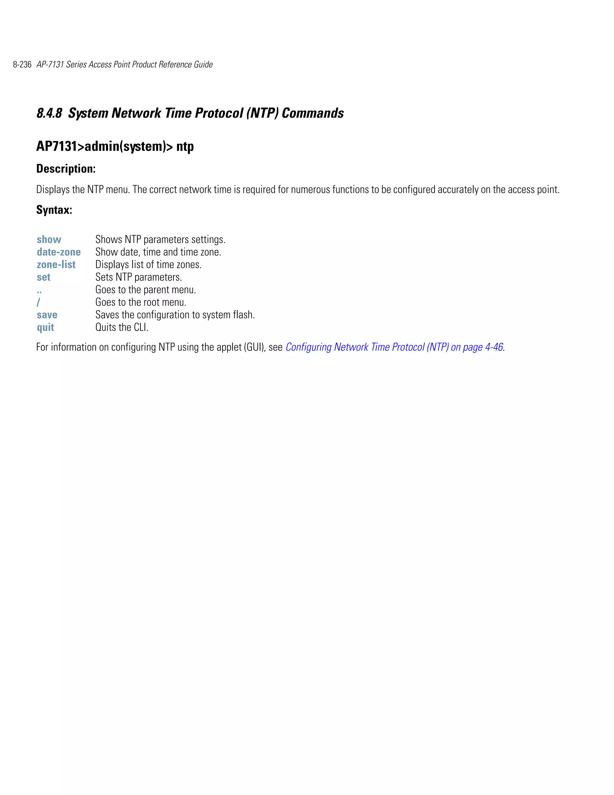 8-236 AP-7131 Series Access Point Product Reference Guide




      8.4.8 System Network Time Protocol (NTP) Commands

      AP7131>admin(system)> ntp
      Description:
      Displays the NTP menu. The correct network time is required for numerous functions to be configured accurately on the access point.
      Syntax:

      show             Shows NTP parameters settings.
      date-zone        Show date, time and time zone.
      zone-list        Displays list of time zones.
      set              Sets NTP parameters.
      ..               Goes to the parent menu.
      /                Goes to the root menu.
      save             Saves the configuration to system flash.
      quit             Quits the CLI.
      For information on configuring NTP using the applet (GUI), see Configuring Network Time Protocol (NTP) on page 4-46.
 