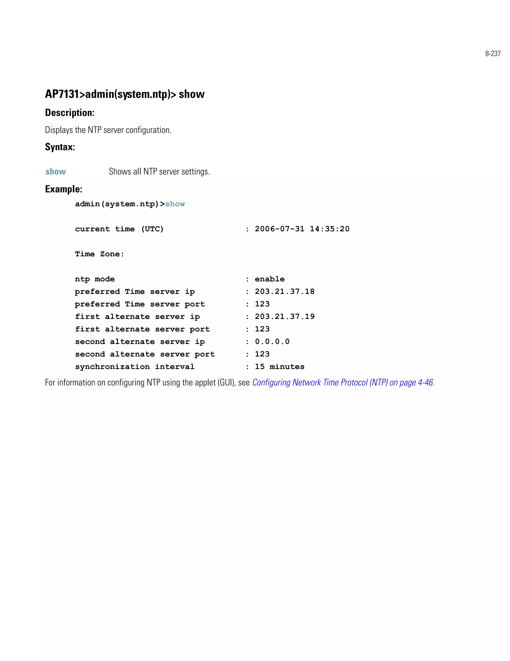 8-237




AP7131>admin(system.ntp)> show
Description:
Displays the NTP server configuration.
Syntax:

show               Shows all NTP server settings.
Example:
          admin(system.ntp)>show


          current time (UTC)                               : 2006-07-31 14:35:20


          Time Zone:


          ntp mode                                         : enable
          preferred Time server ip                         : 203.21.37.18
          preferred Time server port                       : 123
          first alternate server ip                        : 203.21.37.19
          first alternate server port                      : 123
          second alternate server ip                       : 0.0.0.0
          second alternate server port                     : 123
          synchronization interval                         : 15 minutes
For information on configuring NTP using the applet (GUI), see Configuring Network Time Protocol (NTP) on page 4-46.
 