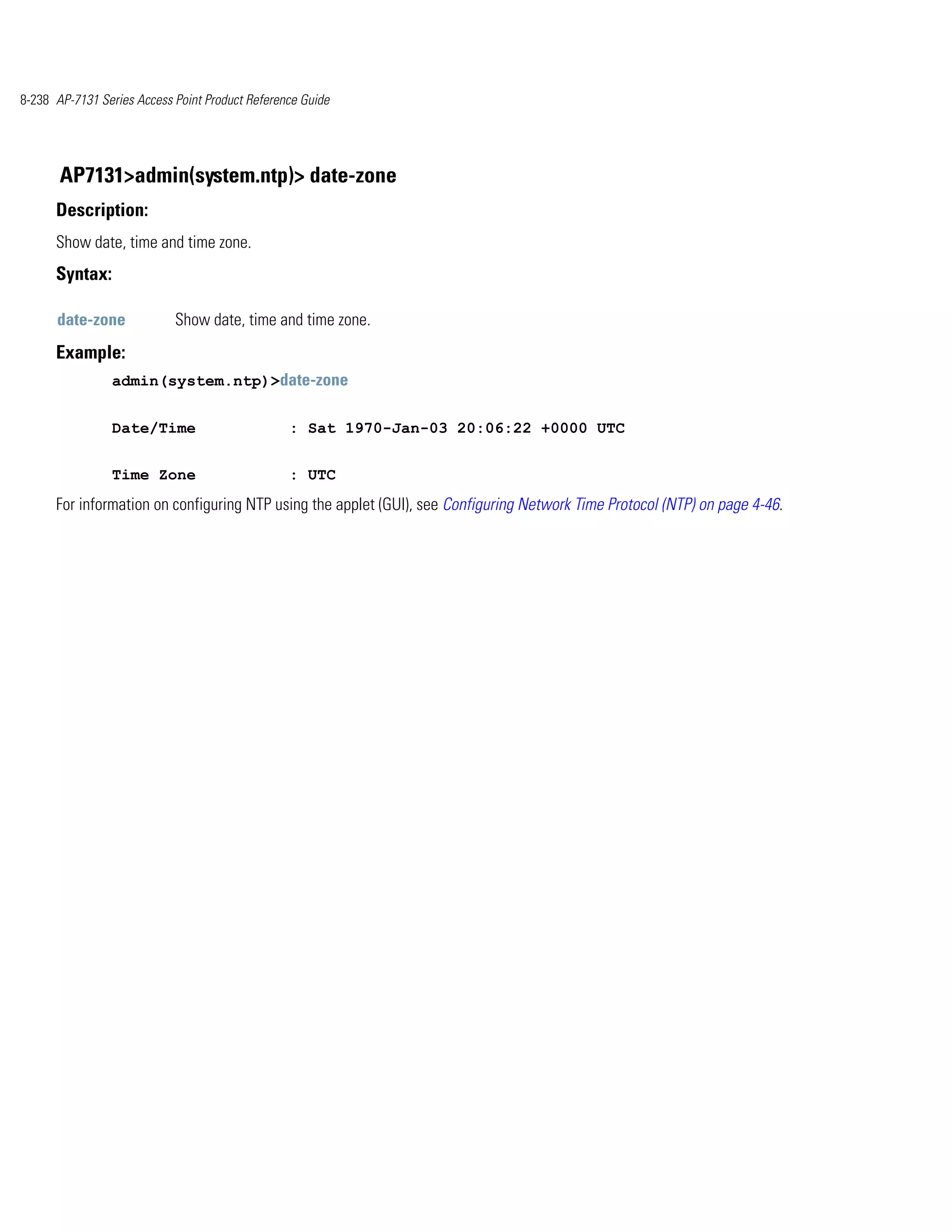 8-238 AP-7131 Series Access Point Product Reference Guide




       AP7131>admin(system.ntp)> date-zone
      Description:
      Show date, time and time zone.
      Syntax:

      date-zone             Show date, time and time zone.
      Example:
                admin(system.ntp)>date-zone


                Date/Time                        : Sat 1970-Jan-03 20:06:22 +0000 UTC


                Time Zone                        : UTC
      For information on configuring NTP using the applet (GUI), see Configuring Network Time Protocol (NTP) on page 4-46.
 
