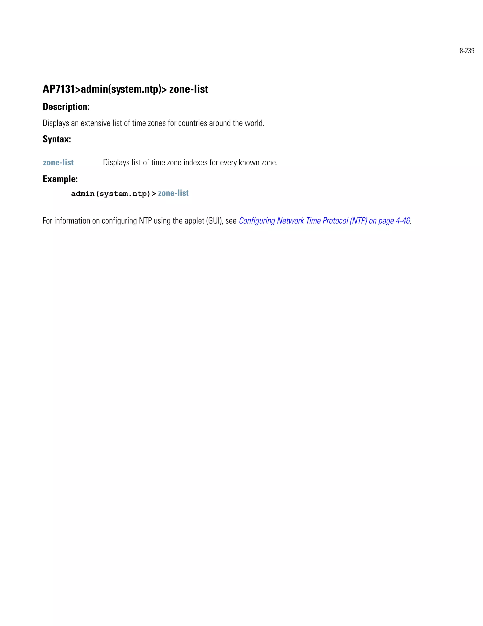 8-239




AP7131>admin(system.ntp)> zone-list
Description:
Displays an extensive list of time zones for countries around the world.
Syntax:

zone-list          Displays list of time zone indexes for every known zone.
Example:
          admin(system.ntp)> zone-list


For information on configuring NTP using the applet (GUI), see Configuring Network Time Protocol (NTP) on page 4-46.
 