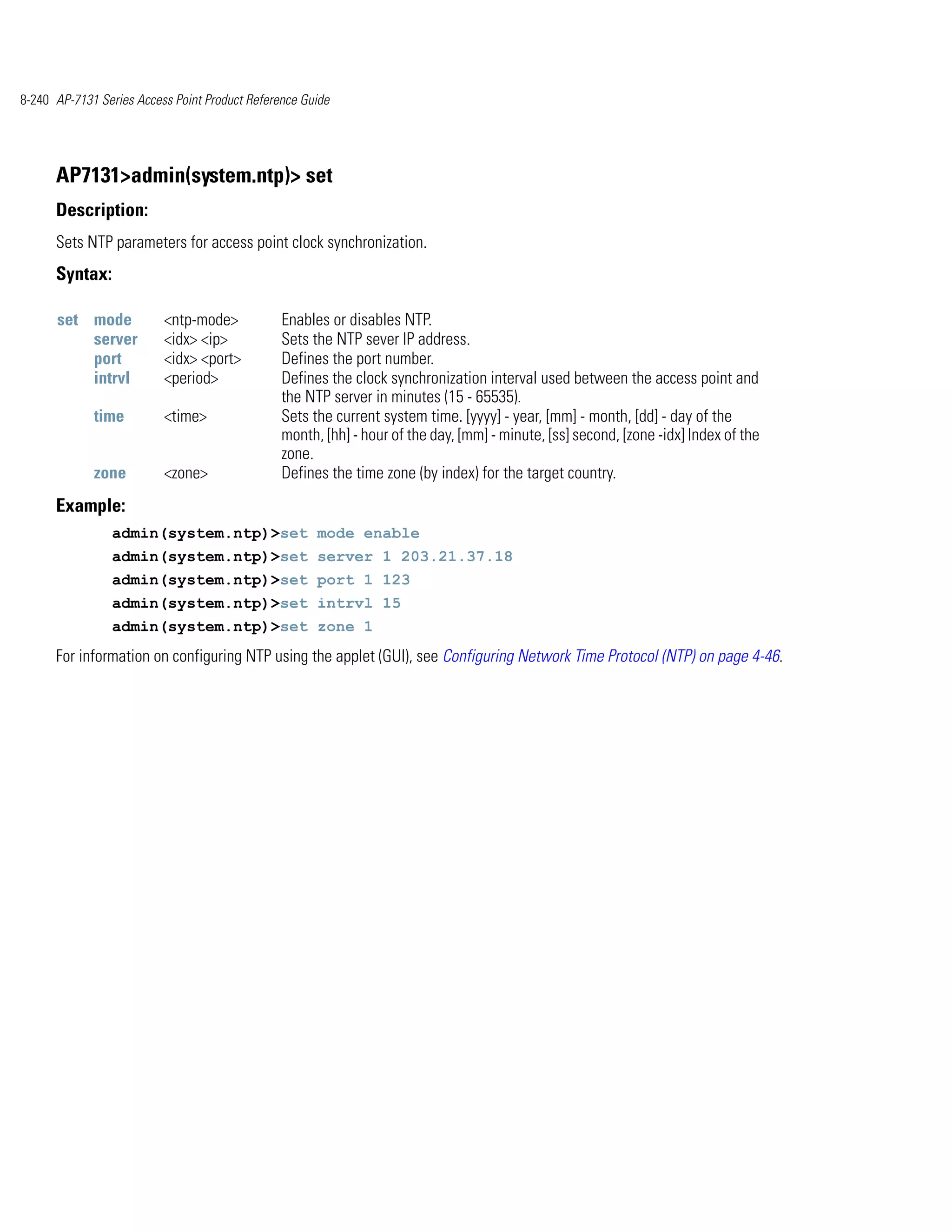 8-240 AP-7131 Series Access Point Product Reference Guide




      AP7131>admin(system.ntp)> set
      Description:
      Sets NTP parameters for access point clock synchronization.
      Syntax:

      set mode            <ntp-mode>            Enables or disables NTP.
          server          <idx> <ip>            Sets the NTP sever IP address.
          port            <idx> <port>          Defines the port number.
          intrvl          <period>              Defines the clock synchronization interval used between the access point and
                                                the NTP server in minutes (15 - 65535).
             time         <time>                Sets the current system time. [yyyy] - year, [mm] - month, [dd] - day of the
                                                month, [hh] - hour of the day, [mm] - minute, [ss] second, [zone -idx] Index of the
                                                zone.
             zone         <zone>                Defines the time zone (by index) for the target country.
      Example:
                admin(system.ntp)>set mode enable
                admin(system.ntp)>set server 1 203.21.37.18
                admin(system.ntp)>set port 1 123
                admin(system.ntp)>set intrvl 15
                admin(system.ntp)>set zone 1
      For information on configuring NTP using the applet (GUI), see Configuring Network Time Protocol (NTP) on page 4-46.
 