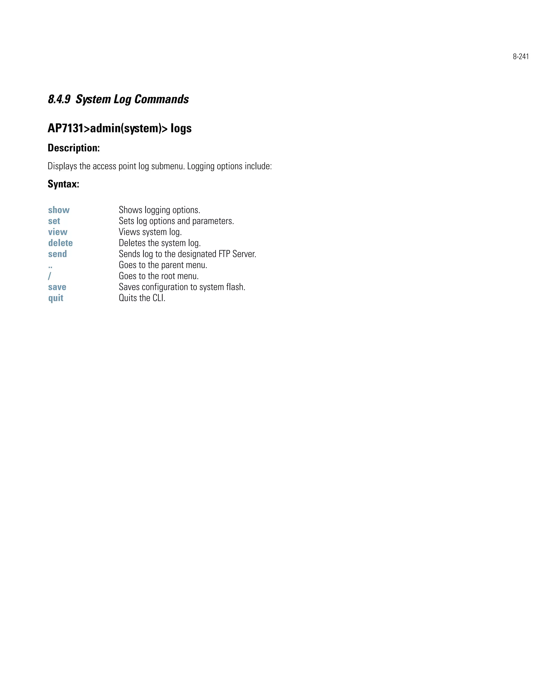 8-241




8.4.9 System Log Commands

AP7131>admin(system)> logs
Description:
Displays the access point log submenu. Logging options include:
Syntax:

show               Shows logging options.
set                Sets log options and parameters.
view               Views system log.
delete             Deletes the system log.
send               Sends log to the designated FTP Server.
..                 Goes to the parent menu.
/                  Goes to the root menu.
save               Saves configuration to system flash.
quit               Quits the CLI.
 