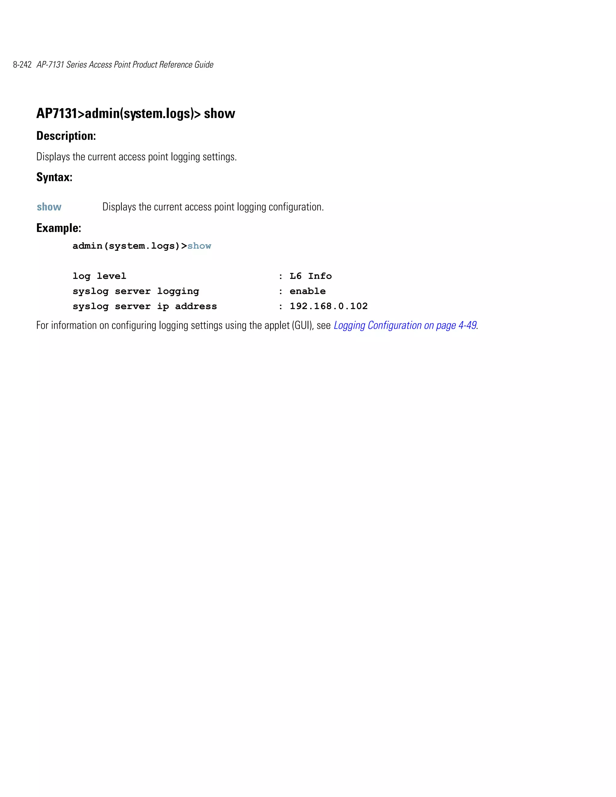8-242 AP-7131 Series Access Point Product Reference Guide




      AP7131>admin(system.logs)> show
      Description:
      Displays the current access point logging settings.
      Syntax:

      show               Displays the current access point logging configuration.
      Example:
                admin(system.logs)>show


                log level                                            : L6 Info
                syslog server logging                                : enable
                syslog server ip address                             : 192.168.0.102
      For information on configuring logging settings using the applet (GUI), see Logging Configuration on page 4-49.
 