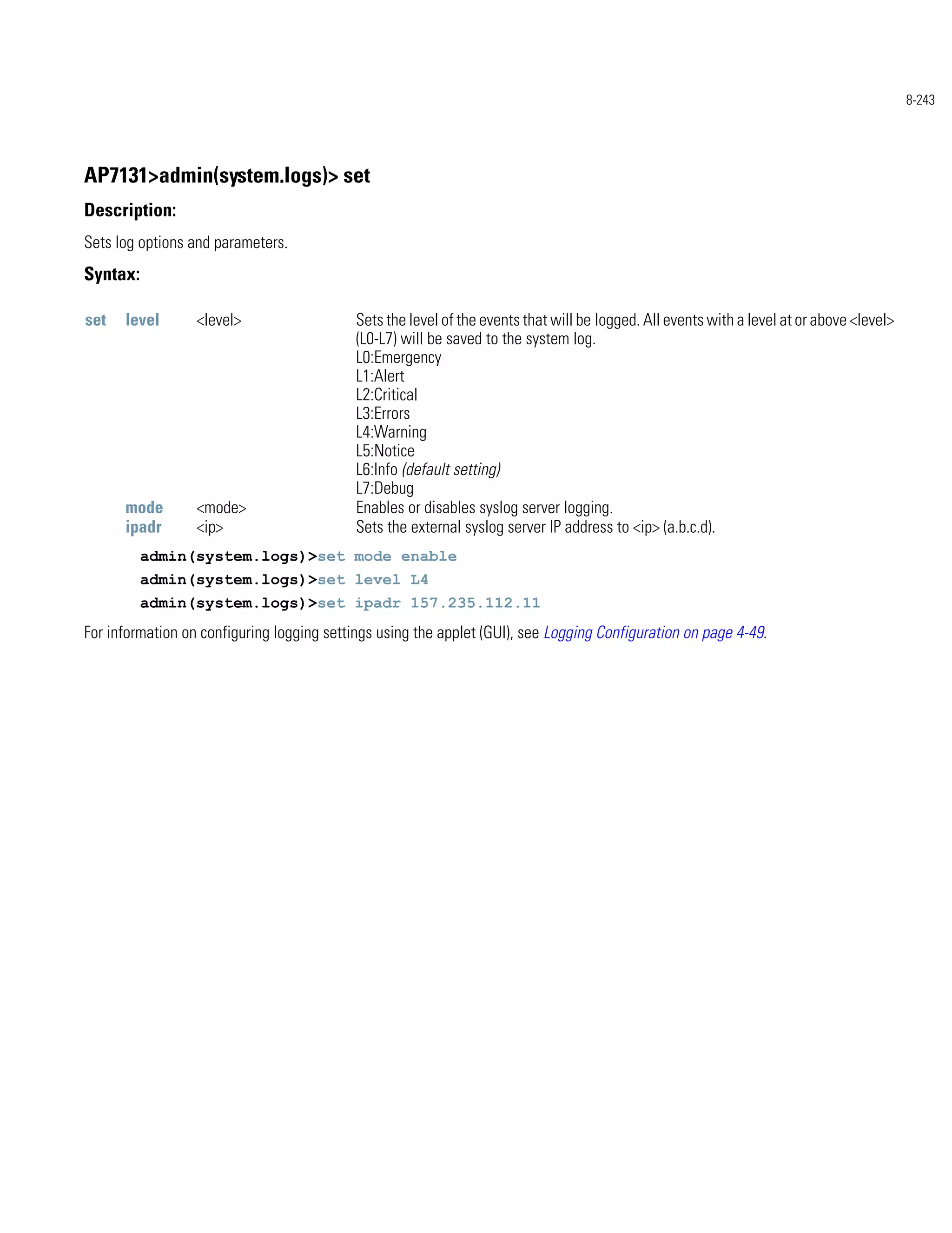 8-243




AP7131>admin(system.logs)> set
Description:
Sets log options and parameters.
Syntax:

set   level       <level>                   Sets the level of the events that will be logged. All events with a level at or above <level>
                                            (L0-L7) will be saved to the system log.
                                            L0:Emergency
                                            L1:Alert
                                            L2:Critical
                                            L3:Errors
                                            L4:Warning
                                            L5:Notice
                                            L6:Info (default setting)
                                            L7:Debug
      mode        <mode>                    Enables or disables syslog server logging.
      ipadr       <ip>                      Sets the external syslog server IP address to <ip> (a.b.c.d).
          admin(system.logs)>set mode enable
          admin(system.logs)>set level L4
          admin(system.logs)>set ipadr 157.235.112.11
For information on configuring logging settings using the applet (GUI), see Logging Configuration on page 4-49.
 
