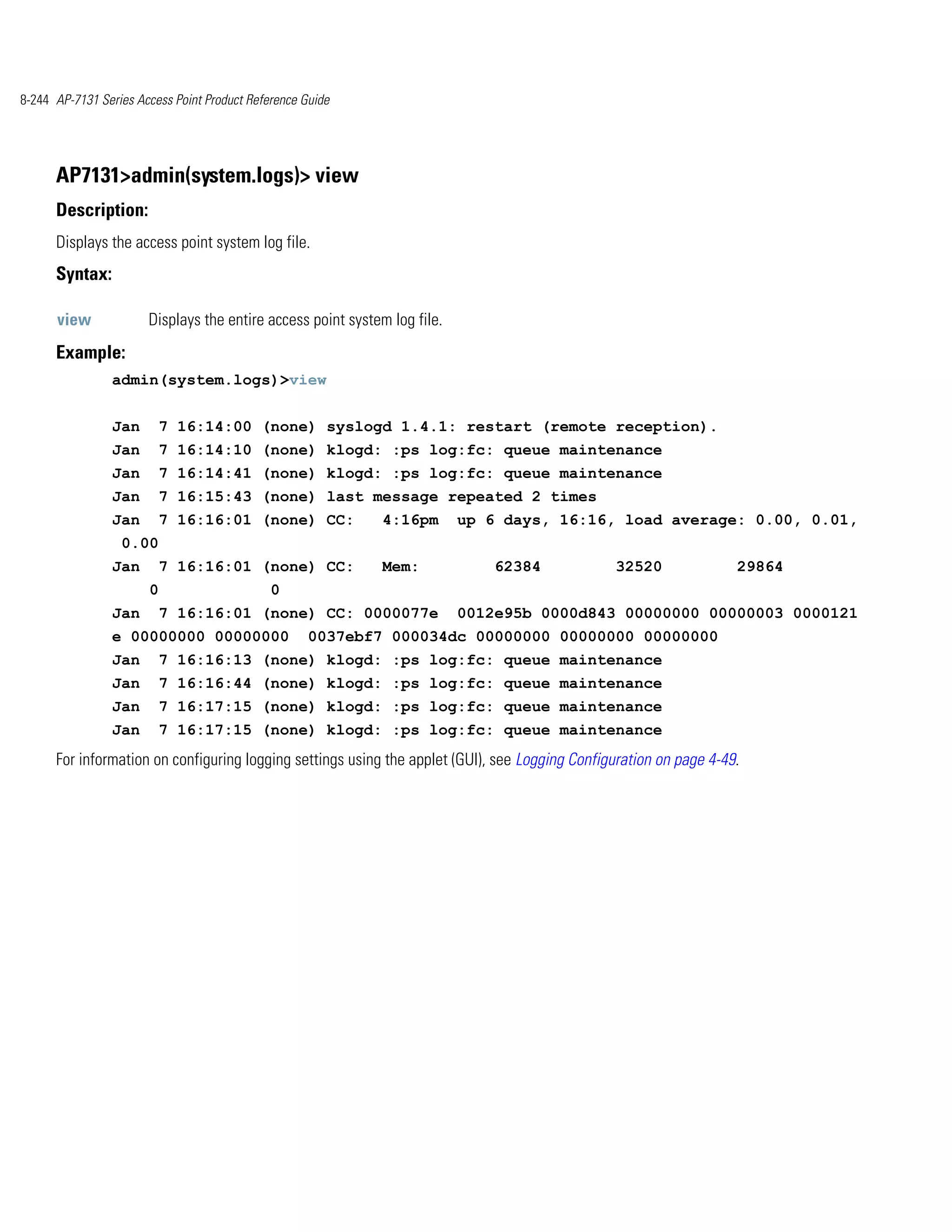 8-244 AP-7131 Series Access Point Product Reference Guide




      AP7131>admin(system.logs)> view
      Description:
      Displays the access point system log file.
      Syntax:

      view             Displays the entire access point system log file.
      Example:
                admin(system.logs)>view


                Jan        7 16:14:00 (none) syslogd 1.4.1: restart (remote reception).
                Jan        7 16:14:10 (none) klogd: :ps log:fc: queue maintenance
                Jan        7 16:14:41 (none) klogd: :ps log:fc: queue maintenance
                Jan        7 16:15:43 (none) last message repeated 2 times
                Jan        7 16:16:01 (none) CC:             4:16pm        up 6 days, 16:16, load average: 0.00, 0.01,
                  0.00
                Jan        7 16:16:01 (none) CC:             Mem:              62384            32520               29864
                       0                      0
                Jan        7 16:16:01 (none) CC: 0000077e                  0012e95b 0000d843 00000000 00000003 0000121
                e 00000000 00000000                  0037ebf7 000034dc 00000000 00000000 00000000
                Jan        7 16:16:13 (none) klogd: :ps log:fc: queue maintenance
                Jan        7 16:16:44 (none) klogd: :ps log:fc: queue maintenance
                Jan        7 16:17:15 (none) klogd: :ps log:fc: queue maintenance
                Jan        7 16:17:15 (none) klogd: :ps log:fc: queue maintenance
      For information on configuring logging settings using the applet (GUI), see Logging Configuration on page 4-49.
 